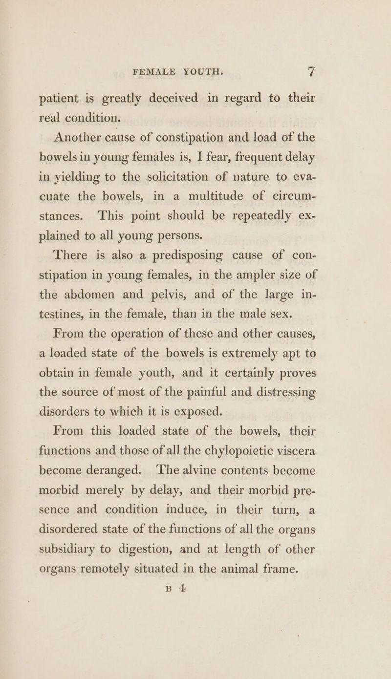 patient is greatly deceived in regard to their real condition. | } Another cause of constipation and load of the bowels in young females is, I fear, frequent delay in yielding to the solicitation of nature to eva- cuate the bowels, in a multitude of circum- stances. This point should be repeatedly ex- plained to all young persons. There is also a predisposing cause of con- stipation in young females, in the ampler size of the abdomen and pelvis, and of the large in- testines, in the female, than in the male sex. From the operation of these and other causes, a loaded state of the bowels is extremely apt to obtain in female youth, and it certainly proves the source of most of the painful and distressing disorders to which it is exposed. From this loaded state of the bowels, their functions and those of-all the chylopoietic viscera become deranged. ‘The alvine contents become morbid merely by delay, and their morbid pre- sence and condition induce, in their turn, a disordered state of the functions of all the organs subsidiary to digestion, and at length of other organs remotely situated in the animal frame. B 4