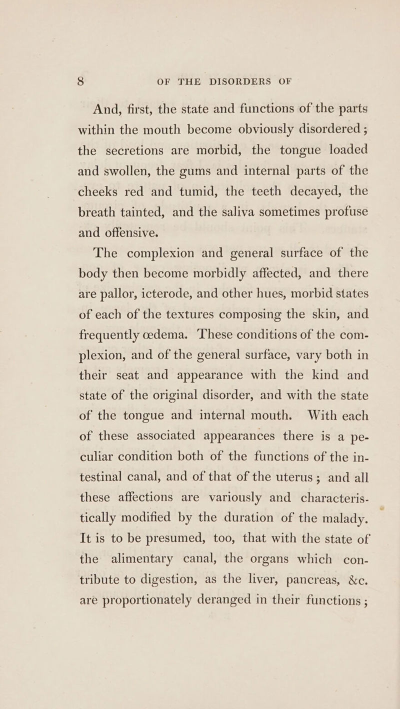 And, first, the state and functions of the parts within the mouth become obviously disordered ; the secretions are morbid, the tongue loaded and swollen, the gums and internal parts of the cheeks red and tumid, the teeth decayed, the breath tainted, and the saliva sometimes profuse and offensive. The complexion and general surface of the body then become morbidly affected, and there are pallor, icterode, and other hues, morbid states of each of the textures composing the skin, and frequently cedema. These conditions of the com- plexion, and of the general surface, vary both in their seat and appearance with the kind and state of the original disorder, and with the state of the tongue and internal mouth. With each of these associated appearances there is a pe- culiar condition both of the functions of the in- testinal canal, and of that of the uterus; and all these affections are variously and characteris- tically modified by the duration of the malady. It is to be presumed, too, that with the state of the alimentary canal, the organs which con- tribute to digestion, as the liver, pancreas, &amp;c. are proportionately deranged in their functions ;