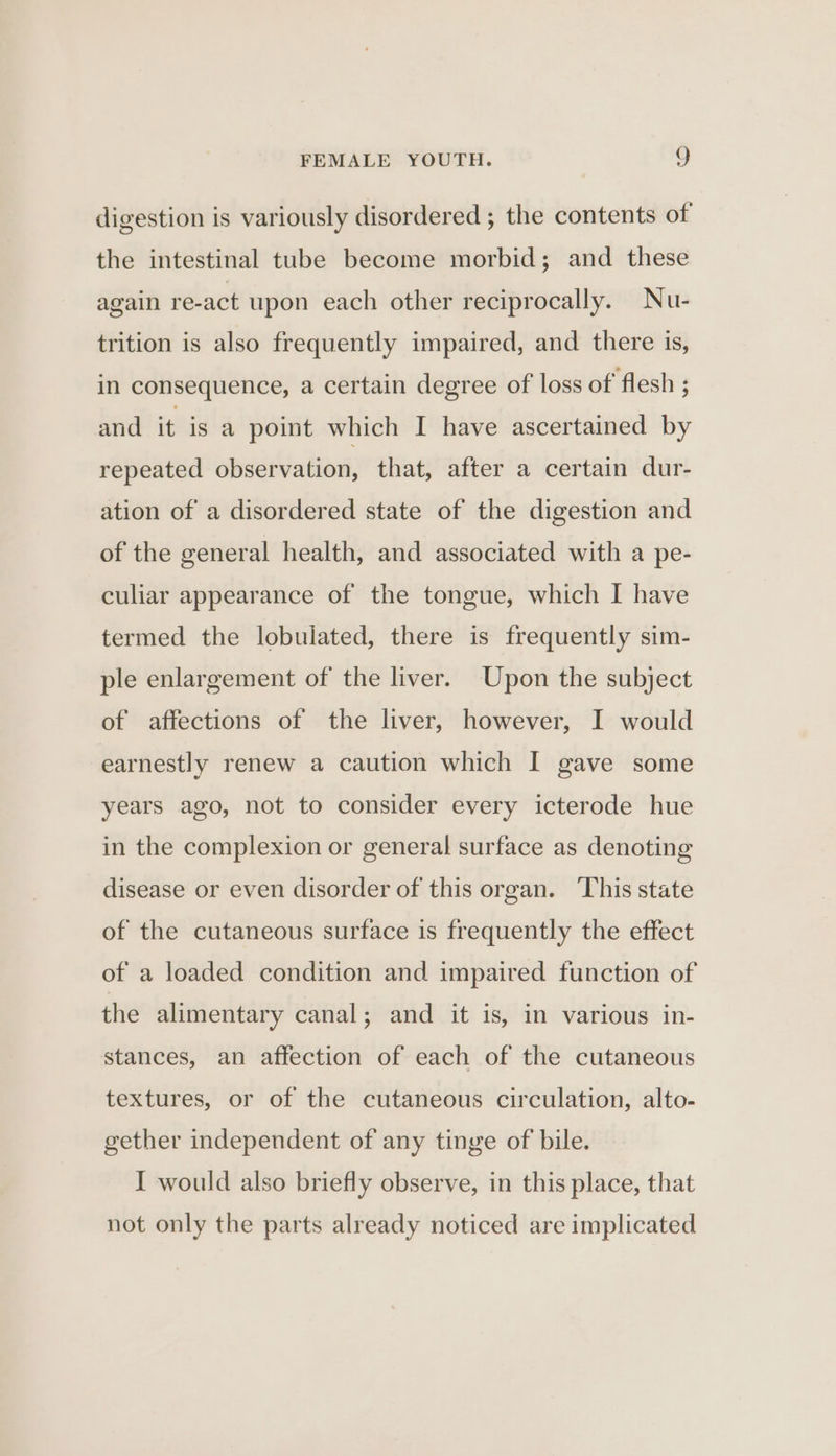 digestion is variously disordered ; the contents of the intestinal tube become morbid; and these again re-act upon each other reciprocally. Nu- trition is also frequently impaired, and there is, in consequence, a certain degree of loss of flesh ; and it is a point which I have ascertained by repeated observation, that, after a certain dur- ation of a disordered state of the digestion and of the general health, and associated with a pe- culiar appearance of the tongue, which I have termed the lobulated, there is frequently sim- ple enlargement of the liver. Upon the subject of affections of the liver, however, I would earnestly renew a caution which I gave some years ago, not to consider every icterode hue in the complexion or general surface as denoting disease or even disorder of this organ. This state of the cutaneous surface is frequently the effect of a loaded condition and impaired function of the alimentary canal; and it is, in various in- stances, an affection of each of the cutaneous textures, or of the cutaneous circulation, alto- gether independent of any tinge of bile. I would also briefly observe, in this place, that not only the parts already noticed are implicated