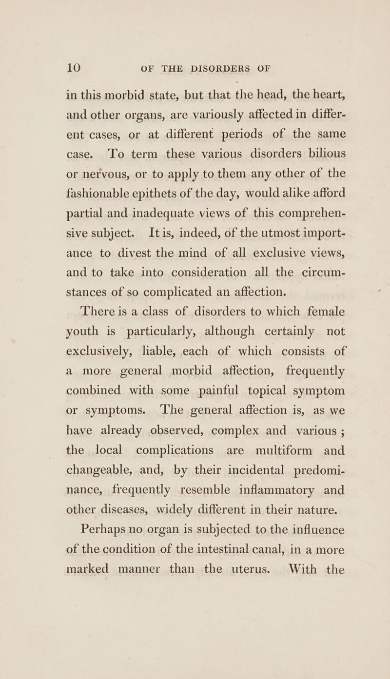 in this morbid state, but that the head, the heart, and other organs, are variously affected in differ- ent cases, or at different periods of the same case. To term these various disorders bilious or nervous, or to apply to them any other of the fashionable epithets of the day, would alike afford partial and inadequate views of this comprehen- sive subject. Itis, indeed, of the utmost import- ance to divest the mind of all exclusive views, and to take into consideration all the circum- stances of so complicated an affection. There is a class of disorders to which female youth is particularly, although certainly not exclusively, liable, each of which consists of a more general morbid affection, frequently combined with some painful topical symptom or symptoms. ‘The general affection is, as we have already observed, complex and various ; the local complications are multiform and changeable, and, by their incidental predomi- nance, frequently resemble inflammatory and other diseases, widely different in their nature. Perhaps no organ is subjected to the influence of the condition of the intestinal canal, in a more marked manner than the uterus. With the