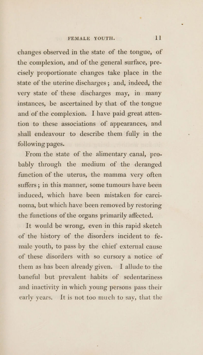 changes observed in the state of the tongue, of the complexion, and of the general surface, pre- cisely proportionate changes take place in the state of the uterine discharges; and, indeed, the very state of these discharges may, in many instances, be ascertained by that of the tongue and of the complexion. I have paid great atten- tion to these associations of appearances, and shall endeavour to describe them fully in the following pages. From the state of the alimentary canal, pro- bably through the medium of the deranged function of the uterus, the mamma very often suffers ; in this manner, some tumours have been induced, which have been mistaken for carci- noma, but which have been removed by restoring the functions of the organs primarily affected. It would be wrong, even in this rapid sketch of the history of the disorders incident to fe- male youth, to pass by the chief’ external cause of these disorders with so cursory a notice of them as has been already given. I allude to the baneful but prevalent habits of sedentariness and inactivity in which young persons pass their early years. It is not too much to say, that the