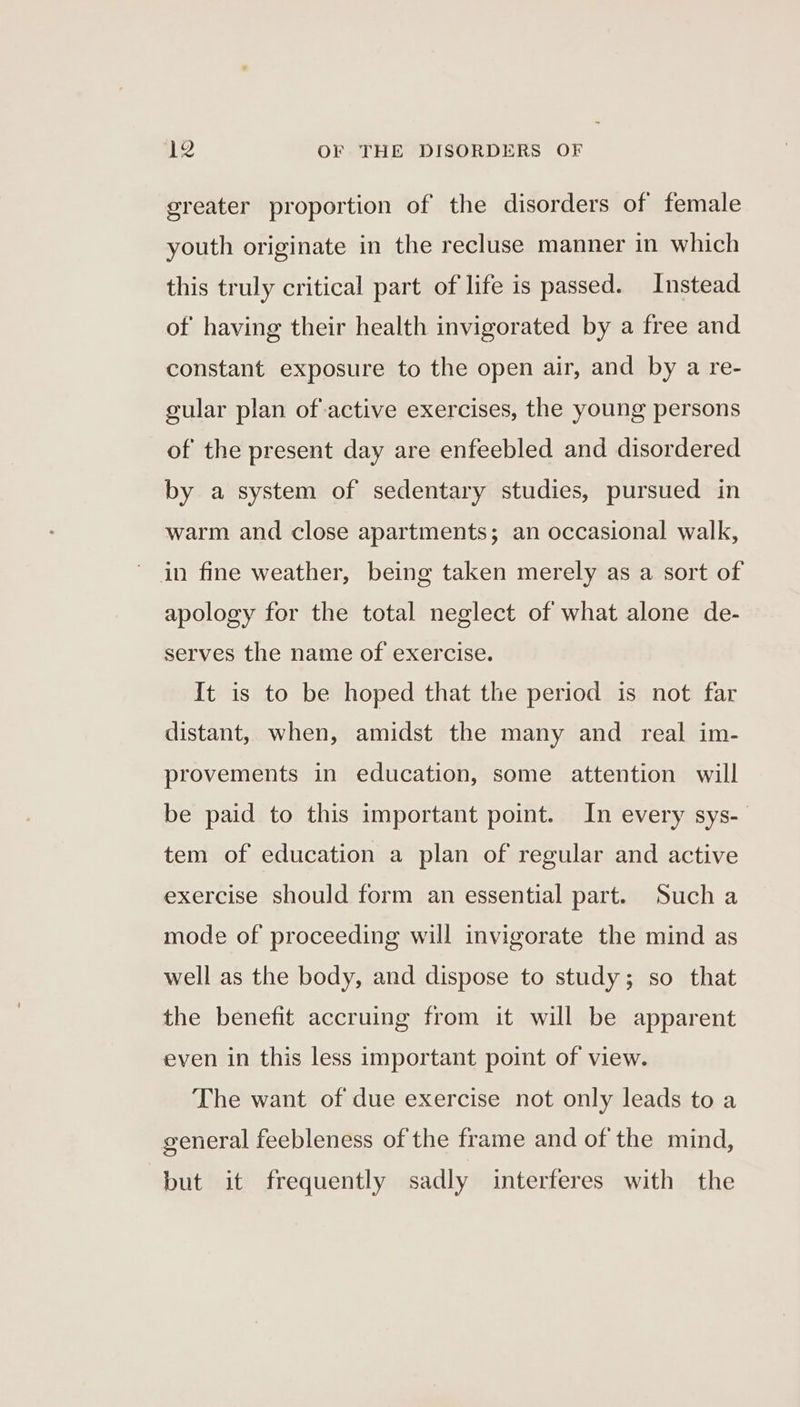 greater proportion of the disorders of female youth originate in the recluse manner in which this truly critical part of life is passed. Instead of having their health invigorated by a free and constant exposure to the open air, and by a re- cular plan of active exercises, the young persons of the present day are enfeebled and disordered by a system of sedentary studies, pursued in warm and close apartments; an occasional walk, ~ in fine weather, being taken merely as a sort of apology for the total neglect of what alone de- serves the name of exercise. It is to be hoped that the period is not far distant, when, amidst the many and real im- provements in education, some attention will be paid to this important point. In every sys-_ tem of education a plan of regular and active exercise should form an essential part. Such a mode of proceeding will invigorate the mind as well as the body, and dispose to study; so that the benefit accruing from it will be apparent even in this less important point of view. The want of due exercise not only leads to a general feebleness of the frame and of the mind, but it frequently sadly interferes with the