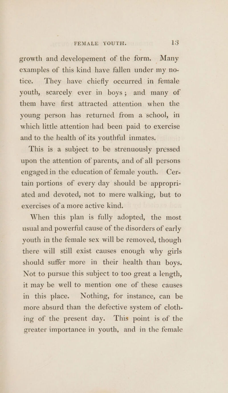 growth and developement of the form. Many examples of this kind have fallen under my no- tice. They have chiefly occurred in female youth, scarcely ever in boys; and many of them have first attracted attention when the young person has returned from a school, in which little attention had been paid to exercise and to the health of its youthful inmates. This is a subject to be strenuously pressed upon the attention of parents, and of all persons engaged in the education of female youth. Cer- tain portions of every day should be appropri- ated and devoted, not to mere walking, but to exercises of a more active kind. When this plan is fully adopted, the most usual and powerful cause of the disorders of early youth in the female sex will be removed, though there will still exist causes enough why girls should suffer more in their health than boys. Not to pursue this subject to too great a length, it may be well to mention one of these causes in this place. Nothing, for instance, can be more absurd than the defective system of cloth- ing of the present day. ‘This point is of the greater importance in youth, and in the female