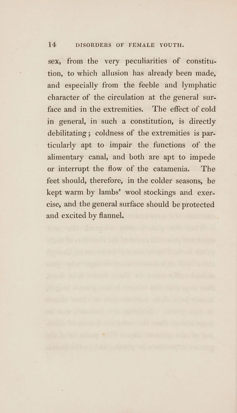 sex, from the very peculiarities of constitu- tion, to which allusion has already been made, and especially from the feeble and lymphatic character of the circulation at the general sur- face and in the extremities. The effect of cold in general, in such a constitution, is directly debilitating ; coldness of the extremities is par- ticularly apt to impair the functions of the alimentary canal, and both are apt to impede or interrupt the flow of the catamenia. The feet should, therefore, in the colder seasons, be kept warm by lambs’ wool stockings and exer- cise, and the general surface should be protected and excited by flannel.