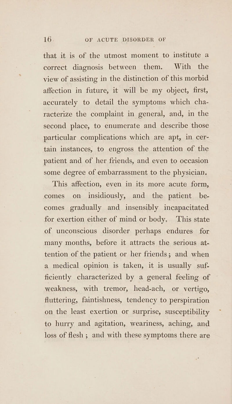 that it is of the utmost moment to institute a correct diagnosis between them. With the view of assisting in the distinction of this morbid affection in future, it will be my object, first, accurately to detail the symptoms which cha- racterize the complaint in general, and, in the second place, to enumerate and describe those particular complications which are apt, in cer- tain instances, to engross the attention of the patient and of her friends, and even to occasion some degree of embarrassment to the physician. This affection, even in its more acute form, comes on insidiously, and the patient be- comes gradually and insensibly incapacitated for exertion either of mind or body. ‘This state of unconscious disorder perhaps endures for many months, before it attracts the serious at- tention of the patient or her friends; and when a medical opinion is taken, it is usually suf- ficiently characterized by a general feeling of weakness, with tremor, head-ach, or vertigo, fluttering, faintishness, tendency to perspiration on the least exertion or surprise, susceptibility to hurry and agitation, weariness, aching, and loss of flesh ; and with these symptoms there are