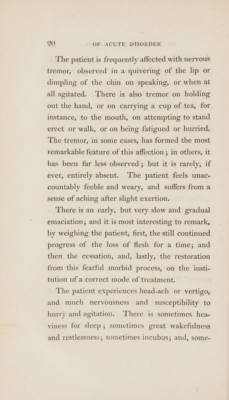 The patient is frequently affected with nervous tremor, observed in a quivering of the lip or dimpling of the chin on speaking, or when at all agitated. There is also tremor on holding out the hand, or on carrying a cup of tea, for instance, to the mouth, on attempting to stand erect or walk, or on being fatigued or hurried. The tremor, in some cases, has formed the most remarkable feature of this affection ; in others, it has been far less observed; but it is rarely, if ever, entirely absent. ‘The patient feels unac- countably feeble and weary, and suffers from a sense of aching after slight exertion. ‘There is an early, but very slow and gradual emaciation; and it is most interesting to remark, by weighing the patient, first, the still continued progress of the loss of flesh for a time; and then the cessation, and, lastly, the restoration from this fearful morbid process, on the insti- tution of a correct mode of treatment. The patient experiences head-ach or vertigo, and much nervousness and susceptibility to hurry and agitation. ‘There is sometimes hea- viness for sleep ; sometimes great wakefulness and restlessness; sometimes incubus; and, some-