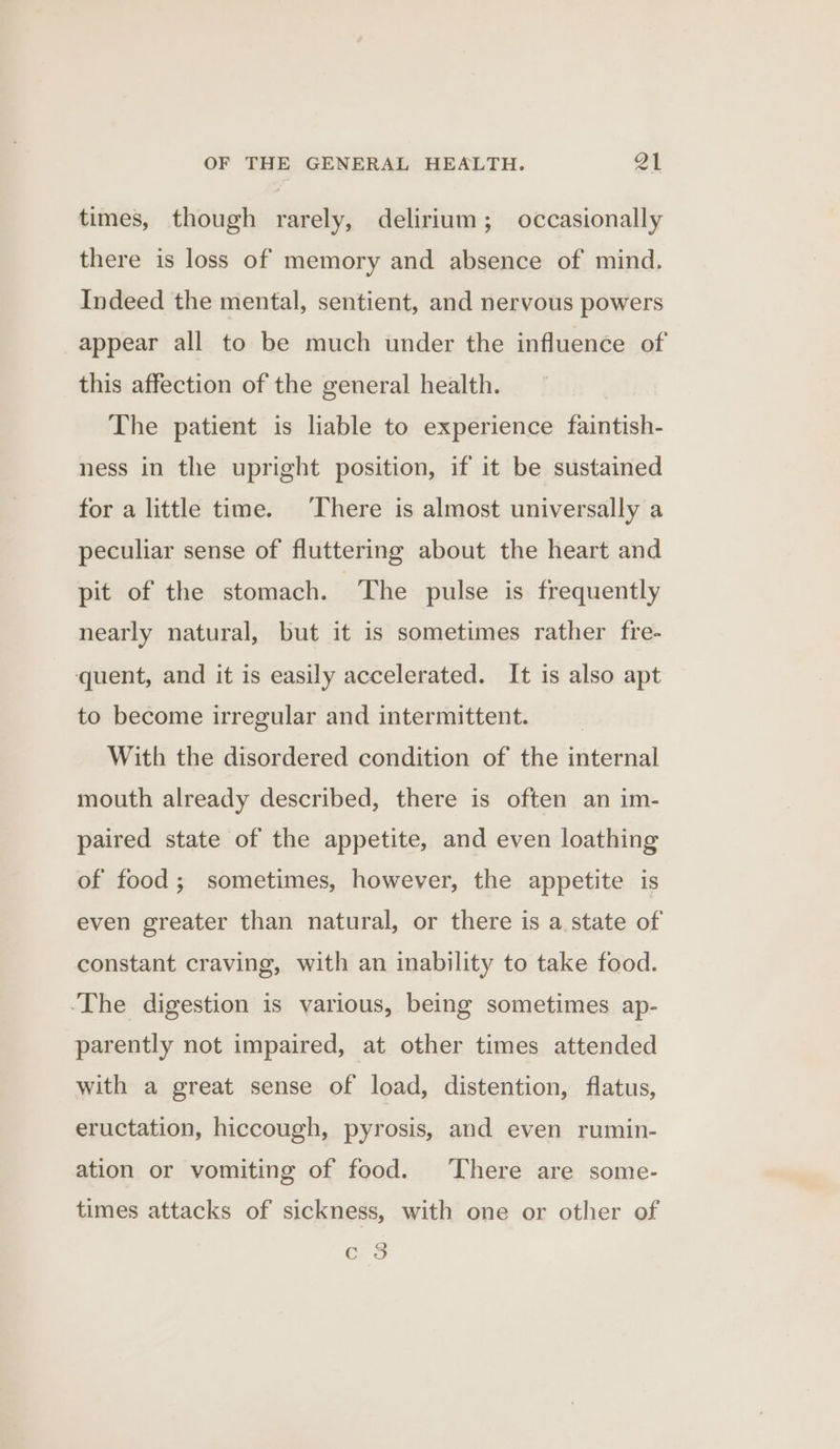 times, though rarely, delirium; occasionally there is loss of memory and absence of mind. Indeed the mental, sentient, and nervous powers appear all to be much under the influence of this affection of the general health. The patient is liable to experience faintish- ness in the upright position, if it be sustained for a little time. There is almost universally a peculiar sense of fluttering about the heart and pit of the stomach. The pulse is frequently nearly natural, but it is sometimes rather fre- quent, and it is easily accelerated. It is also apt to become irregular and intermittent. __ With the disordered condition of the internal mouth already described, there is often an im- paired state of the appetite, and even loathing of food; sometimes, however, the appetite is even greater than natural, or there is a. state of constant craving, with an inability to take food. -The digestion is various, being sometimes ap- parently not impaired, at other times attended with a great sense of load, distention, flatus, eructation, hiccough, pyrosis, and even rumin- ation or vomiting of food. There are some- times attacks of sickness, with one or other of QO Cc. 9