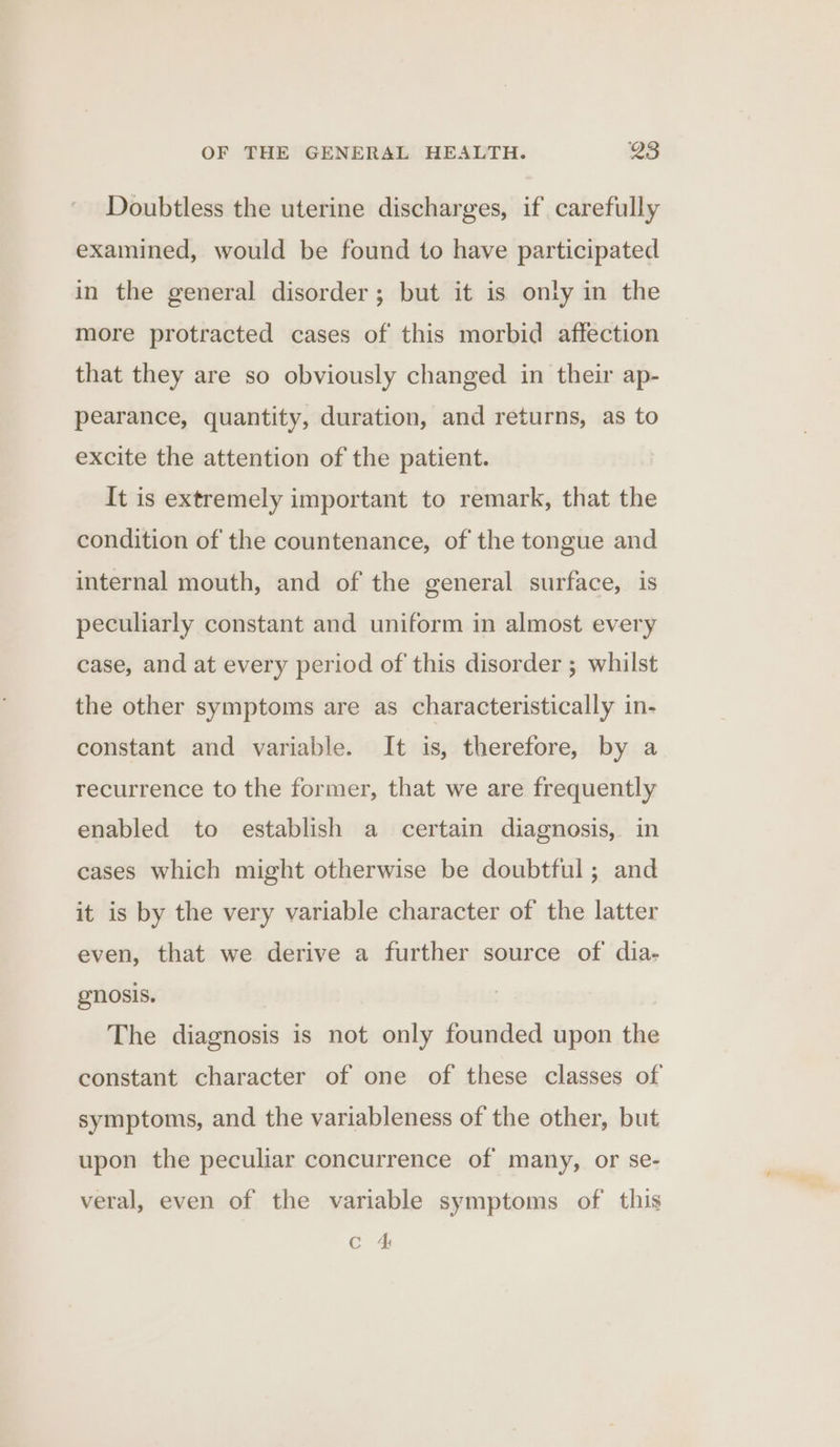 Doubtless the uterine discharges, if carefully examined, would be found to have participated in the general disorder; but it is only in the more protracted cases of this morbid affection that they are so obviously changed in their ap- pearance, quantity, duration, and returns, as to excite the attention of the patient. It is extremely important to remark, that the condition of the countenance, of the tongue and internal mouth, and of the general surface, is peculiarly constant and uniform in almost every case, and at every period of this disorder ; whilst the other symptoms are as characteristically in- constant and variable. It is, therefore, by a recurrence to the former, that we are frequently enabled to establish a certain diagnosis, in cases which might otherwise be doubtful; and it is by the very variable character of the latter even, that we derive a further source of dia- gnosis. The diagnosis is not only founded upon the constant character of one of these classes of symptoms, and the variableness of the other, but upon the peculiar concurrence of many, or se- veral, even of the variable symptoms of this Cc 4