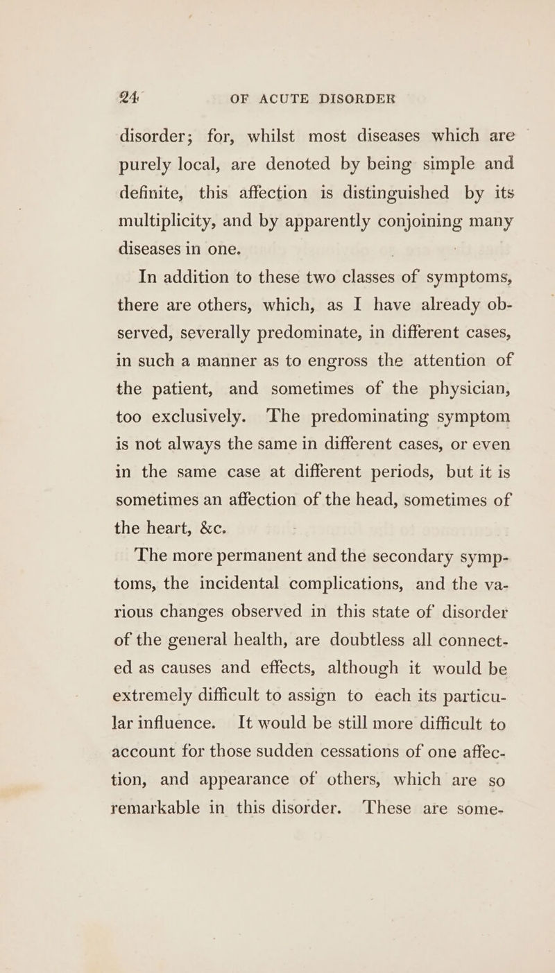 disorder; for, whilst most diseases which are purely local, are denoted by being simple and definite, this affection is distinguished by its multiplicity, and by apparently conjoining many diseases in one. | In addition to these two classes of symptoms, there are others, which, as I have already ob- served, severally predominate, in different cases, in such a manner as to engross the attention of the patient, and sometimes of the physician, too exclusively. The predominating symptom is not always the same in different cases, or even in the same case at different periods, but it is sometimes an affection of the head, sometimes of the heart, &amp;c. The more permanent and the secondary symp- toms, the incidental complications, and the va- rious changes observed in this state of disorder of the general health, are doubtless all connect- ed as causes and effects, although it would be extremely difficult to assign to each its particu- lar influence. It would be still more difficult to account for those sudden cessations of one affec- tion, and appearance of others, which are so remarkable in this disorder. These are some-