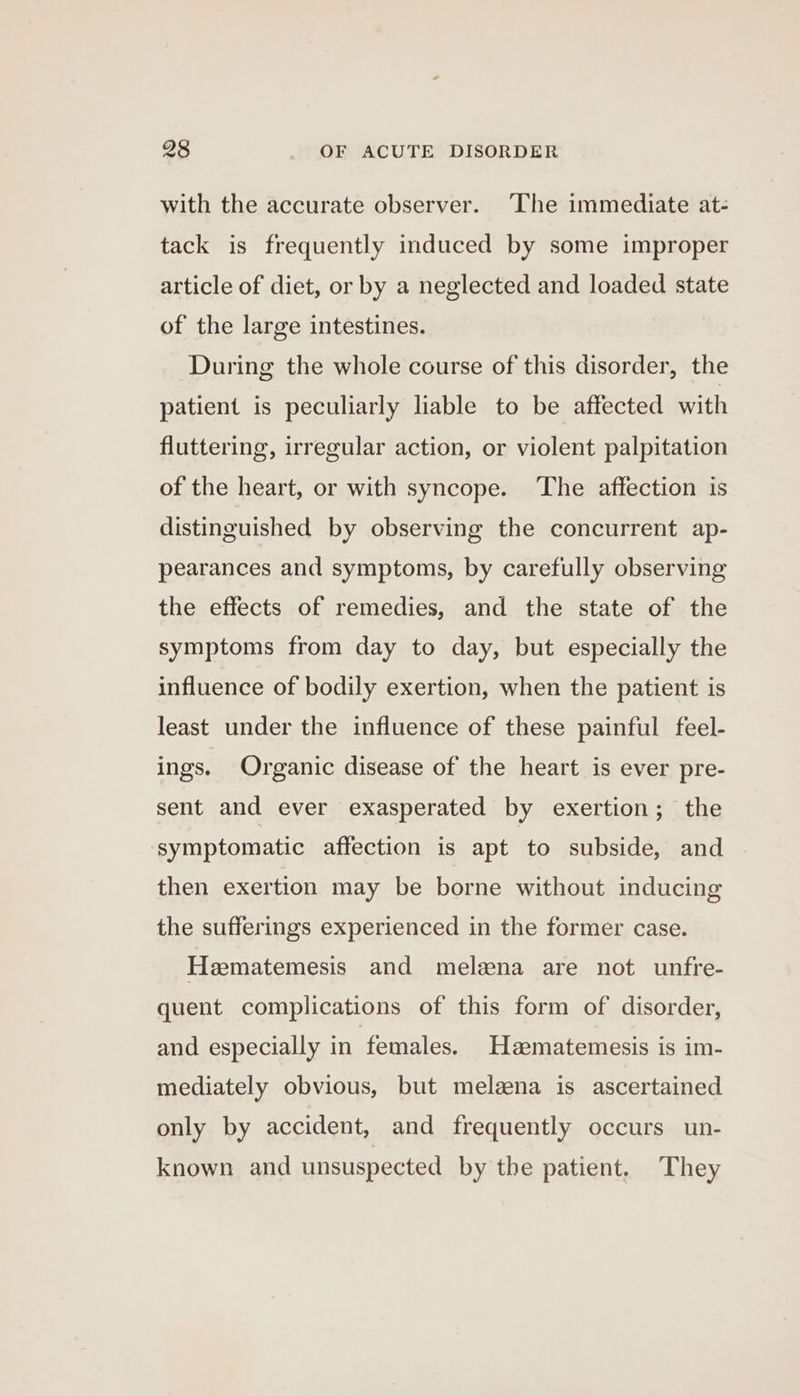 with the accurate observer. ‘The immediate at- tack is frequently induced by some improper article of diet, or by a neglected and loaded state of the large intestines. During the whole course of this disorder, the patient is peculiarly liable to be affected with fluttering, irregular action, or violent palpitation of the heart, or with syncope. ‘The affection is distinguished by observing the concurrent ap- pearances and symptoms, by carefully observing the effects of remedies, and the state of the symptoms from day to day, but especially the influence of bodily exertion, when the patient is least under the influence of these painful feel- ings. Organic disease of the heart is ever pre- sent and ever exasperated by exertion; the symptomatic affection is apt to subside, and then exertion may be borne without inducing the sufferings experienced in the former case. Hematemesis and melzna are not unfre- quent complications of this form of disorder, and especially in females. Haematemesis is im- mediately obvious, but meleena is ascertained only by accident, and frequently occurs un- known and unsuspected by the patient. They