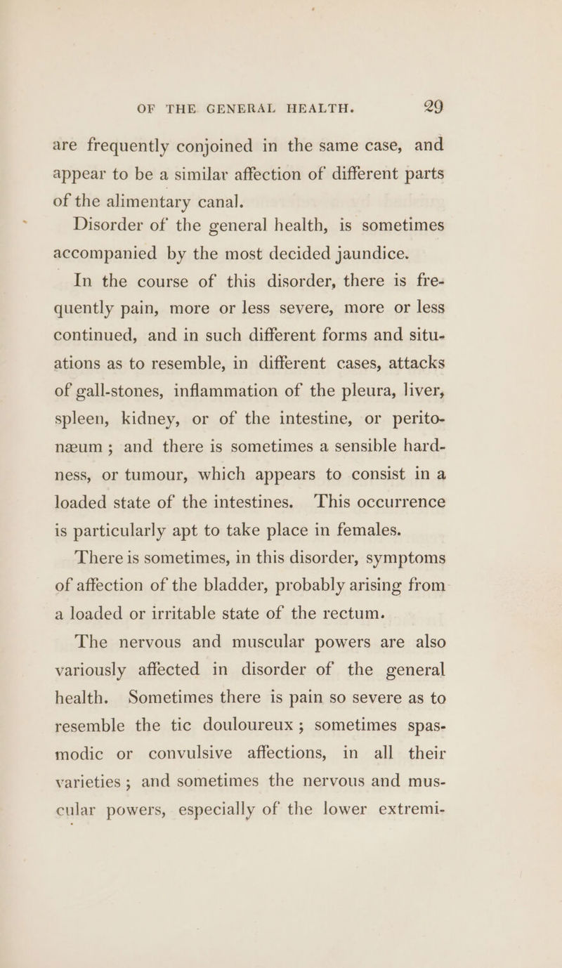 are frequently conjoined in the same case, and appear to be a similar affection of different parts of the alimentary canal. Disorder of the general health, is sometimes accompanied by the most decided jaundice. In the course of. this disorder, there is fre- quently pain, more or less severe, more or less continued, and in such different forms and situ- ations as to resemble, in different cases, attacks of gall-stones, inflammation of the pleura, liver, spleen, kidney, or of the intestine, or perito- nzum ; and there is sometimes a sensible hard- ness, or tumour, which appears to consist in a loaded state of the intestines. This occurrence is particularly apt to take place in females. There is sometimes, in this disorder, symptoms of affection of the bladder, probably arising from a loaded or irritable state of the rectum. The nervous and muscular powers are also variously affected in disorder of the general health. Sometimes there is pain so severe as to resemble the tic douloureux ; sometimes spas- modic or convulsive affections, in all their varieties ; and sometimes the nervous and mus- cular powers, especially of the lower extremi-