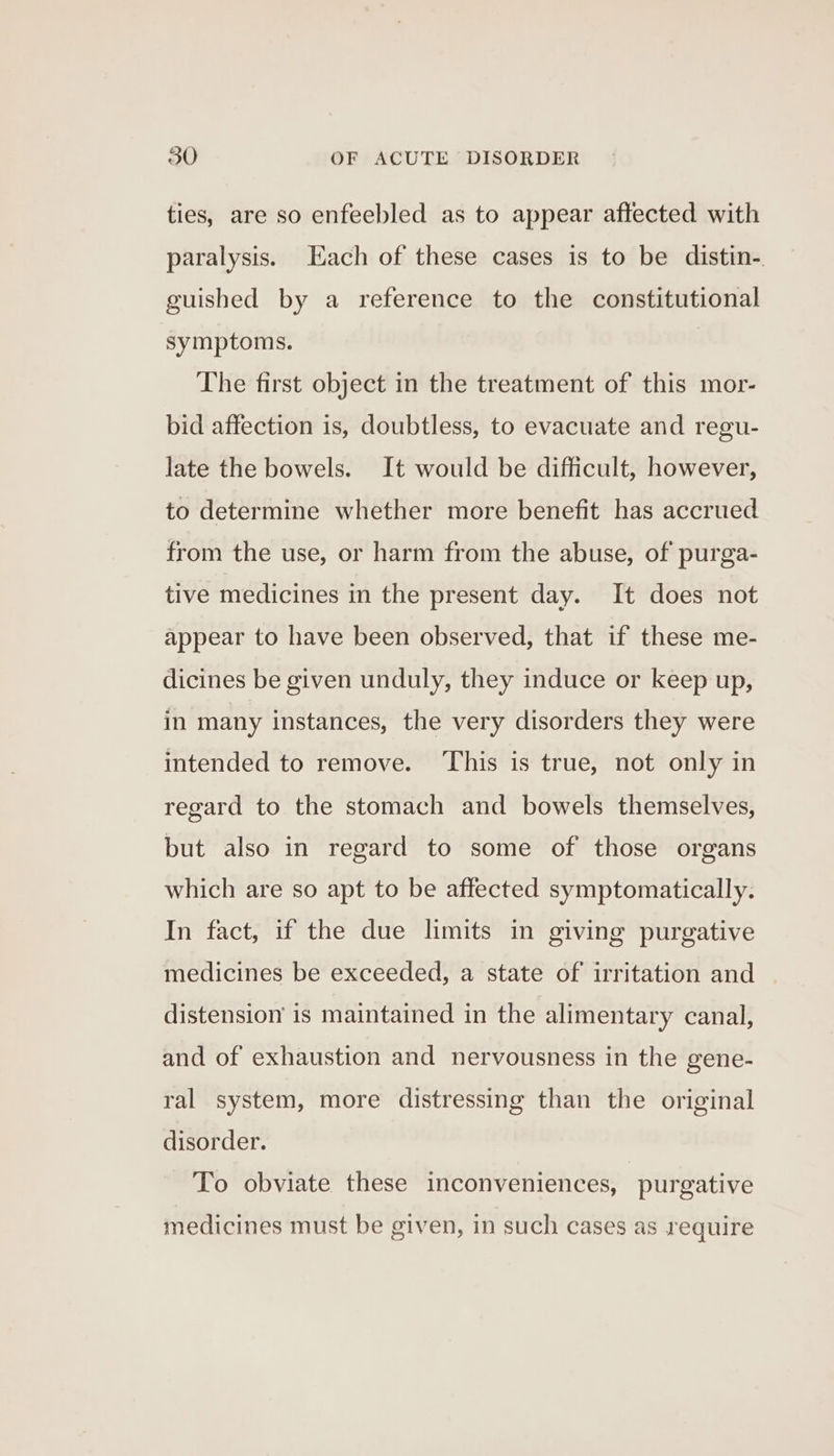 ties, are so enfeebled as to appear affected with paralysis. Each of these cases is to be distin-. guished by a reference to the constitutional symptoms. The first object in the treatment of this mor- bid affection is, doubtless, to evacuate and regu- late the bowels. It would be difficult, however, to determine whether more benefit has accrued from the use, or harm from the abuse, of purga- tive medicines in the present day. It does not appear to have been observed, that if these me- dicines be given unduly, they induce or keep up, in many instances, the very disorders they were intended to remove. ‘This is true, not only in regard to the stomach and bowels themselves, but also in regard to some of those organs which are so apt to be affected symptomatically. In fact, if the due limits in giving purgative medicines be exceeded, a state of irritation and distension is maintained in the alimentary canal, and of exhaustion and nervousness in the gene- ral system, more distressing than the original disorder. To obviate these inconveniences, purgative medicines must be given, in such cases as require