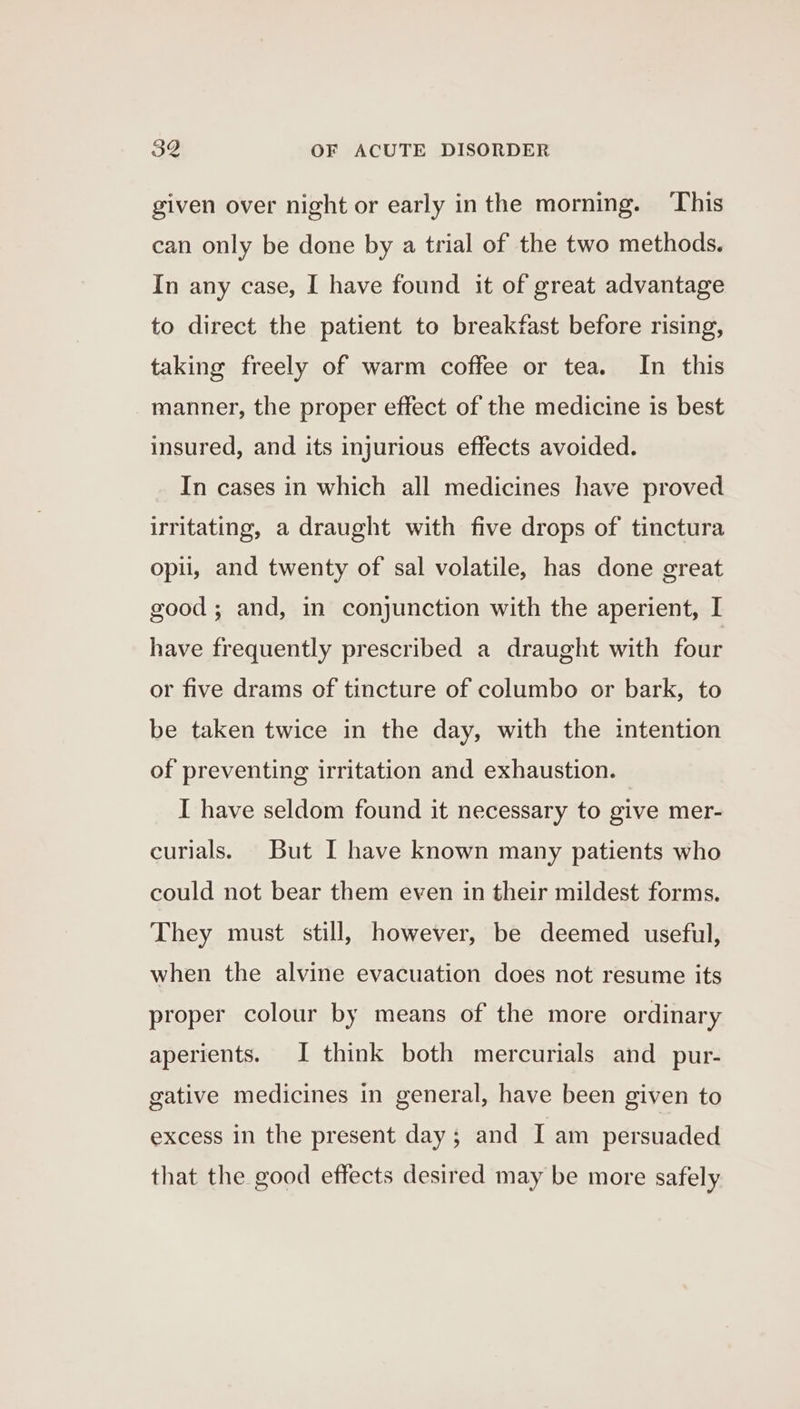 given over night or early inthe morning. ‘This can only be done by a trial of the two methods. In any case, I have found it of great advantage to direct the patient to breakfast before rising, taking freely of warm coffee or tea. In this manner, the proper effect of the medicine is best insured, and its injurious effects avoided. In cases in which all medicines have proved irritating, a draught with five drops of tinctura opii, and twenty of sal volatile, has done great good; and, in conjunction with the aperient, I have frequently prescribed a draught with four or five drams of tincture of columbo or bark, to be taken twice in the day, with the intention of preventing irritation and exhaustion. I have seldom found it necessary to give mer- curials. But I have known many patients who could not bear them even in their mildest forms. They must still, however, be deemed useful, when the alvine evacuation does not resume its proper colour by means of the more ordinary aperients. I think both mercurials and_pur- gative medicines in general, have been given to excess in the present day; and I am persuaded that the good effects desired may be more safely