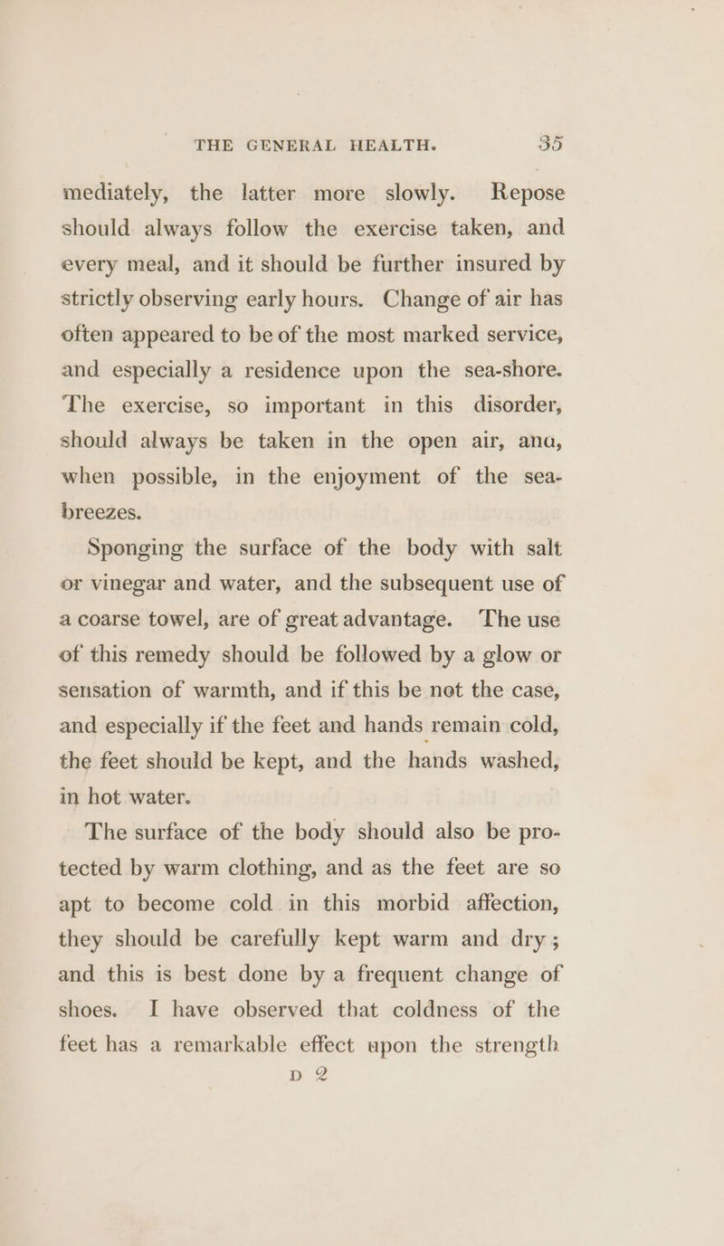 mediately, the latter more slowly. Repose should always follow the exercise taken, and every meal, and it should be further insured by strictly observing early hours. Change of air has often appeared to be of the most marked service, and especially a residence upon the sea-shore. The exercise, so important in this disorder, should always be taken in the open air, ana, when possible, in the enjoyment of the sea- breezes. Sponging the surface of the body with salt or vinegar and water, and the subsequent use of a coarse towel, are of great advantage. The use of this remedy should be followed by a glow or sensation of warmth, and if this be net the case, and especially if the feet and hands remain cold, the feet should be kept, and the hands washed, in hot water. The surface of the body should also be pro- tected by warm clothing, and as the feet are so apt to become cold in this morbid affection, they should be carefully kept warm and dry ; and this is best done by a frequent change of shoes. I have observed that coldness of the feet has a remarkable effect upon the strength D2