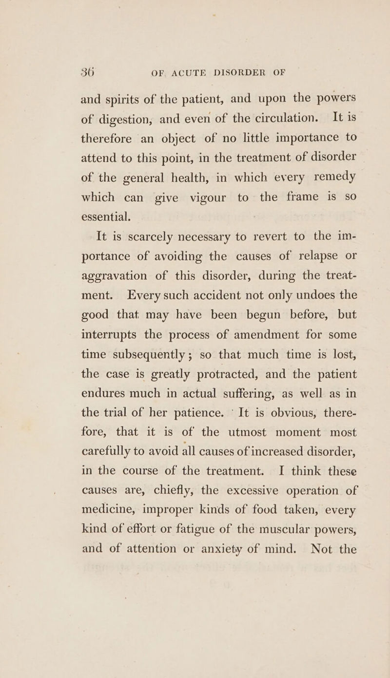 and spirits of the patient, and upon the powers of digestion, and even of the circulation. It is therefore an object of no little importance to attend to this point, in the treatment of disorder | of the general health, in which every remedy which can give vigour to the frame is so essential. It is scarcely necessary to revert to the im- portance of avoiding the causes of relapse or aggravation of this disorder, during the treat- ment. Every such accident not only undoes the good that may have been begun before, but interrupts the process of amendment for some time subsequently; so that much time is lost, the case is greatly protracted, and the patient endures much in actual suffering, as well as in the trial of her patience. ‘It is obvious, there- fore, that it is of the utmost moment most carefully to avoid all causes of increased disorder, in the course of the treatment. I think these causes are, chiefly, the excessive operation of medicine, improper kinds of food taken, every kind of effort or fatigue of the muscular powers, and of attention or anxiety of mind. Not the