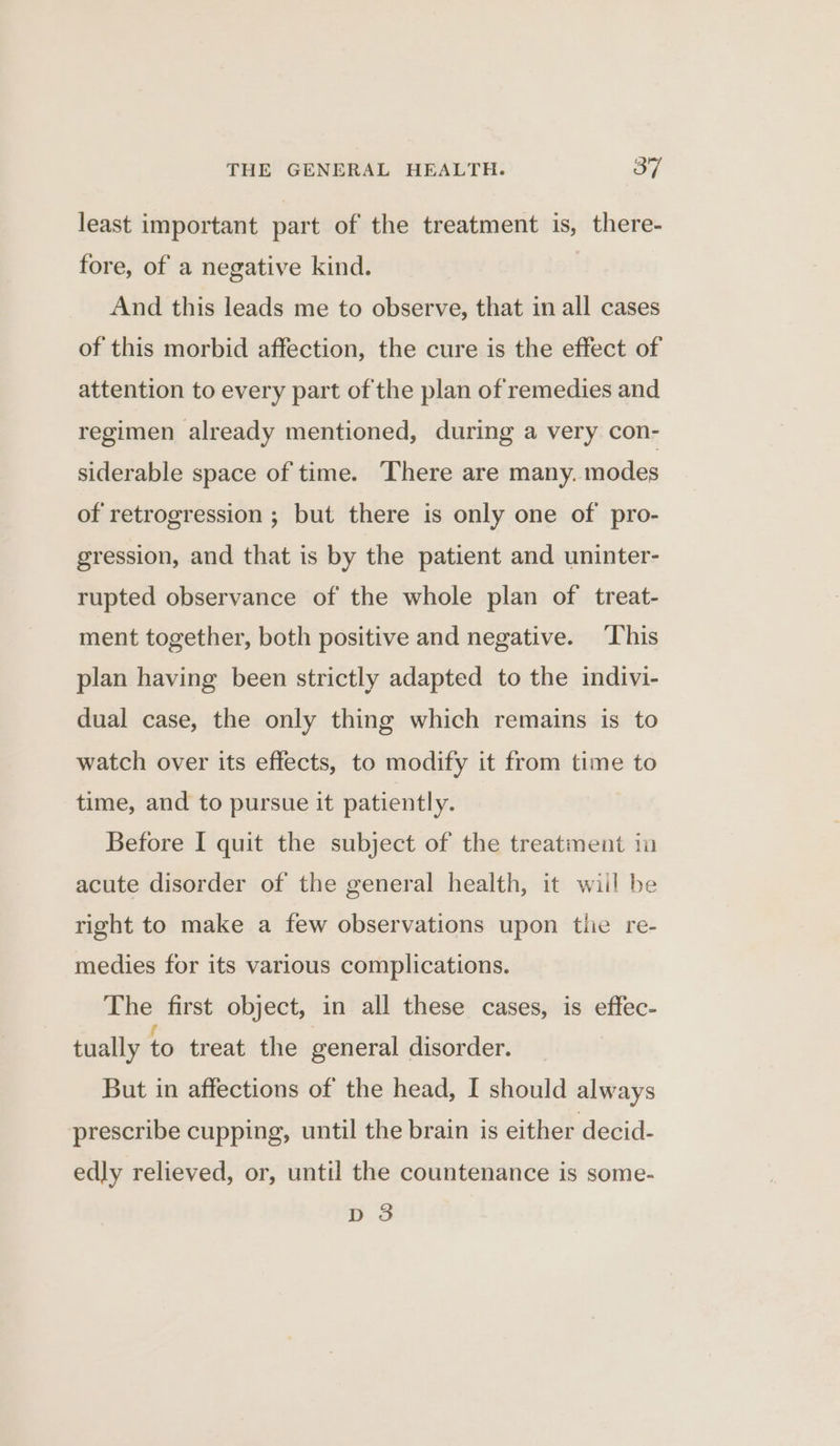 least important part of the treatment is, there- fore, of a negative kind. And this leads me to observe, that in all cases of this morbid affection, the cure is the effect of attention to every part of the plan of remedies and regimen already mentioned, during a very con- siderable space of time. There are many. modes of retrogression ; but there is only one of pro- gression, and that is by the patient and uninter- rupted observance of the whole plan of treat- ment together, both positive and negative. ‘This plan having been strictly adapted to the indivi- dual case, the only thing which remains is to watch over its effects, to modify it from time to time, and to pursue it patiently. Before I quit the subject of the treatment in acute disorder of the general health, it wiil be right to make a few observations upon tlie re- medies for its various complications. The first object, in all these cases, is effec- tually to treat the general disorder. But in affections of the head, I should always prescribe cupping, until the brain is either decid- edly relieved, or, until the countenance is some- D3