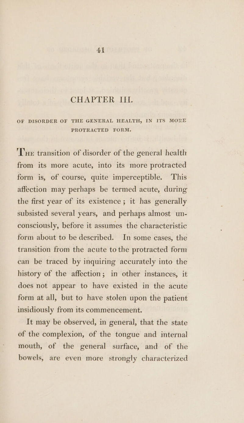 CHAPTER ...LEL OF DISORDER OF THE GENERAL HEALTH, IN ITS MORE PROTRACTED FORM. Tue transition of disorder of the general health from its more acute, into its more protracted form is, of course, quite imperceptible. This affection may perhaps be termed acute, during the first year of its existence ; it has generally subsisted several years, and perhaps almost un- consciously, before it assumes the characteristic form about to be described. In some cases, the transition from the acute tothe protracted form can be traced by inquiring accurately into the history of the affection; in other instances, it does not appear to have existed in the acute form at all, but to have stolen upon the patient insidiously from its commencement. It may be observed, in general, that the state of the complexion, of the tongue and internal mouth, of the general surface, and of the bowels, are even more strongly characterized