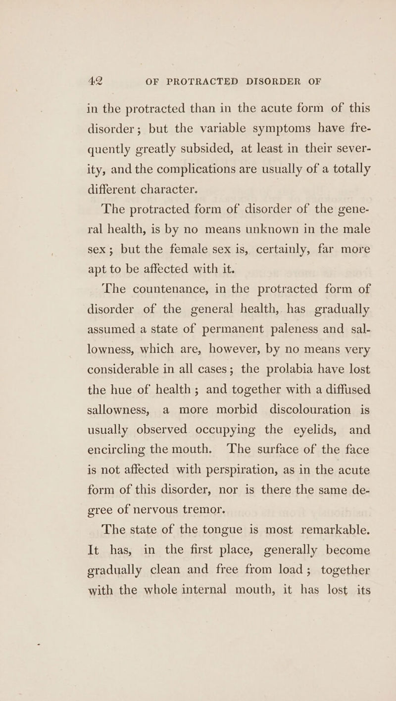 in the protracted than in the acute form of this disorder; but the variable symptoms have fre- quently greatly subsided, at least in their sever- ity, and the complications are usually of a totally different character. The protracted form of disorder of the gene- ral health, is by no means unknown in the male sex; but the female sex is, certainly, far more apt to be affected with it. The countenance, in the protracted form of disorder of the general health, has gradually assumed a state of permanent paleness and sal- lowness, which are, however, by no means very considerable in all cases; the prolabia have lost the hue of health; and together with a diffused sallowness, a more morbid discolouration is usually observed occupying the eyelids, and encircling the mouth. ‘The surface of the face is not affected with perspiration, as in the acute form of this disorder, nor is there the same de- gree of nervous tremor. The state of the tongue is most remarkable. It has, in the first place, generally become gradually clean and free from load; together with the whole internal mouth, it has lost its