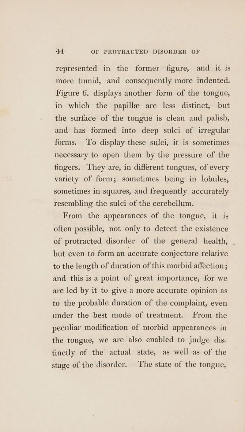 represented in the former figure, and it is more tumid, and consequently more indented. Figure 6. displays another form of the tongue, in which the papille are less distinct, but the surface of the tongue is clean and palish, and has formed into deep sulci of irregular forms. To display these sulci, it is sometimes necessary to open them by the pressure of the fingers. They are, in different tongues, of every variety of form; sometimes being in lobules, sometimes in squares, and frequently accurately resembling the sulci of the cerebellum. From the appearances of the tongue, it is often possible, not only to detect the existence of protracted disorder of the general health, . but even to form an accurate conjecture relative to the length of duration of this morbid affection ; and this is a point of great importance, for we are led by it to give a more accurate opinion as to the probable duration of the complaint, even under the best mode of treatment. From the peculiar modification of morbid appearances in the tongue, we are also enabled to judge dis- tinctly of the actual state, as well as of the stage of the disorder. The state of the tongue,