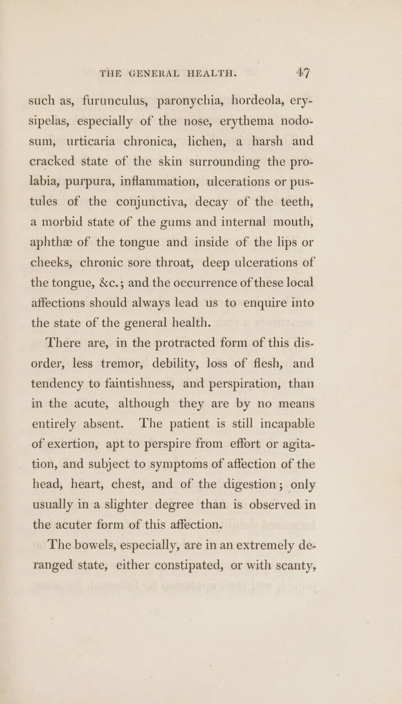 such as, furunculus, paronychia, hordeola, ery- sipelas, especially of the nose, erythema nodo- sum, urticaria chronica, lichen, a harsh and cracked state of the skin surrounding the pro- labia, purpura, inflammation, ulcerations or pus- tules of the conjunctiva, decay of the teeth, a morbid state of the gums and internal mouth, aphthee of the tongue and inside of the lips or cheeks, chronic sore throat, deep ulcerations of the tongue, &amp;c.; and the occurrence of these local affections should always lead us to enquire into the state of the general health. There are, in the protracted form of this dis- order, less tremor, debility, loss of flesh, and tendency to faintishness, and perspiration, than in the acute, although they are by no means entirely absent. ‘The patient is still incapable of exertion, apt to perspire from effort or agita- tion, and subject to symptoms of affection of the head, heart, chest, and of the digestion; only usually in a slighter degree than is observed in the acuter form of this affection. The bowels, especially, are in an extremely de- ranged state, either constipated, or with scanty,