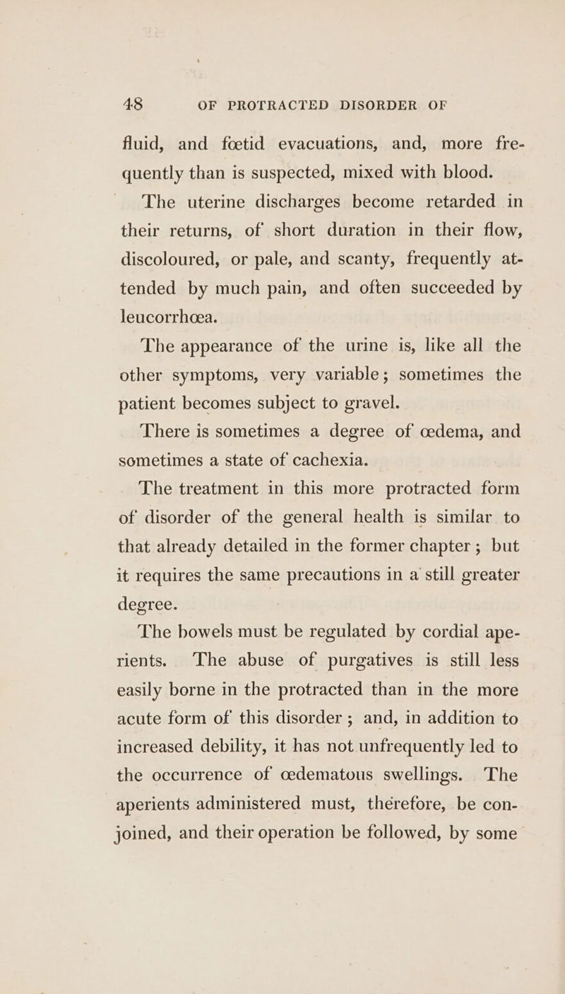 fluid, and foetid evacuations, and, more fre- quently than is suspected, mixed with blood. The uterine discharges become retarded in their returns, of short duration in their flow, discoloured, or pale, and scanty, frequently at- tended by much pain, and often succeeded by leucorrhcea. The appearance of the urine is, like all the other symptoms, very variable; sometimes the patient becomes subject to gravel. There is sometimes a degree of oedema, and sometimes a state of cachexia. The treatment in this more protracted form of disorder of the general health is similar to that already detailed in the former chapter ; but it requires the same precautions in a still greater degree. The bowels must be regulated by cordial ape- rients. The abuse of purgatives is still less easily borne in the protracted than in the more acute form of this disorder ; and, in addition to increased debility, it has not unfrequently led to the occurrence of oedematous swellings. The aperients administered must, therefore, be con- joined, and their operation be followed, by some