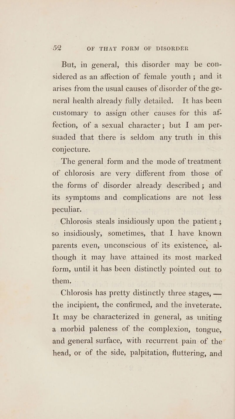 But, in general, this disorder may be con- sidered as an affection of female youth; and it arises from the usual causes of disorder of the ge- neral health already fully detailed. It has been customary to assign other causes for this af- fection, of a sexual character; but I am per- suaded that there is seldom any truth in this conjecture. The general form and the mode of treatment of chlorosis are very different from those of the forms of disorder already described ; and its symptoms and complications are not less peculiar. Chlorosis steals insidiously upon the patient ; so insidiously, sometimes, that I have known parents even, unconscious of its existence, ale though it may have attained its most marked form, until it has been distinctly pointed out to them. Chlorosis has pretty distinctly three stages, — the incipient, the confirmed, and the inveterate. It may be characterized in general, as uniting a morbid paleness of the complexion, tongue, and general surface, with recurrent pain of the head, or of the side, palpitation, fluttering, and