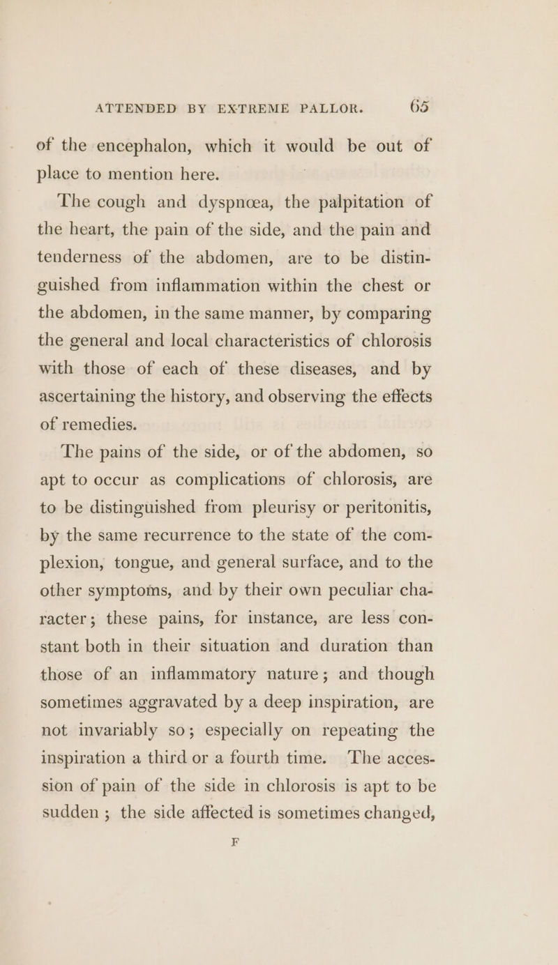 of the encephalon, which it would be out of place to mention here. The cough and dyspnoea, the palpitation of the heart, the pain of the side, and the pain and tenderness of the abdomen, are to be distin- guished from inflammation within the chest or the abdomen, in the same manner, by comparing the general and local characteristics of chlorosis with those of each of these diseases, and by ascertaining the history, and observing the effects of remedies. The pains of the side, or of the abdomen, so apt to occur as complications of chlorosis, are to be distinguished from pleurisy or peritonitis, by the same recurrence to the state of the com- plexion, tongue, and general surface, and to the other symptoms, and by their own peculiar cha- racter; these pains, for instance, are less con- stant both in their situation and duration than those of an inflammatory nature; and though sometimes aggravated by a deep inspiration, are not invariably so; especially on repeating the inspiration a third or a fourth time. The acces- sion of pain of the side in chlorosis is apt to be sudden ; the side affected is sometimes changed, F