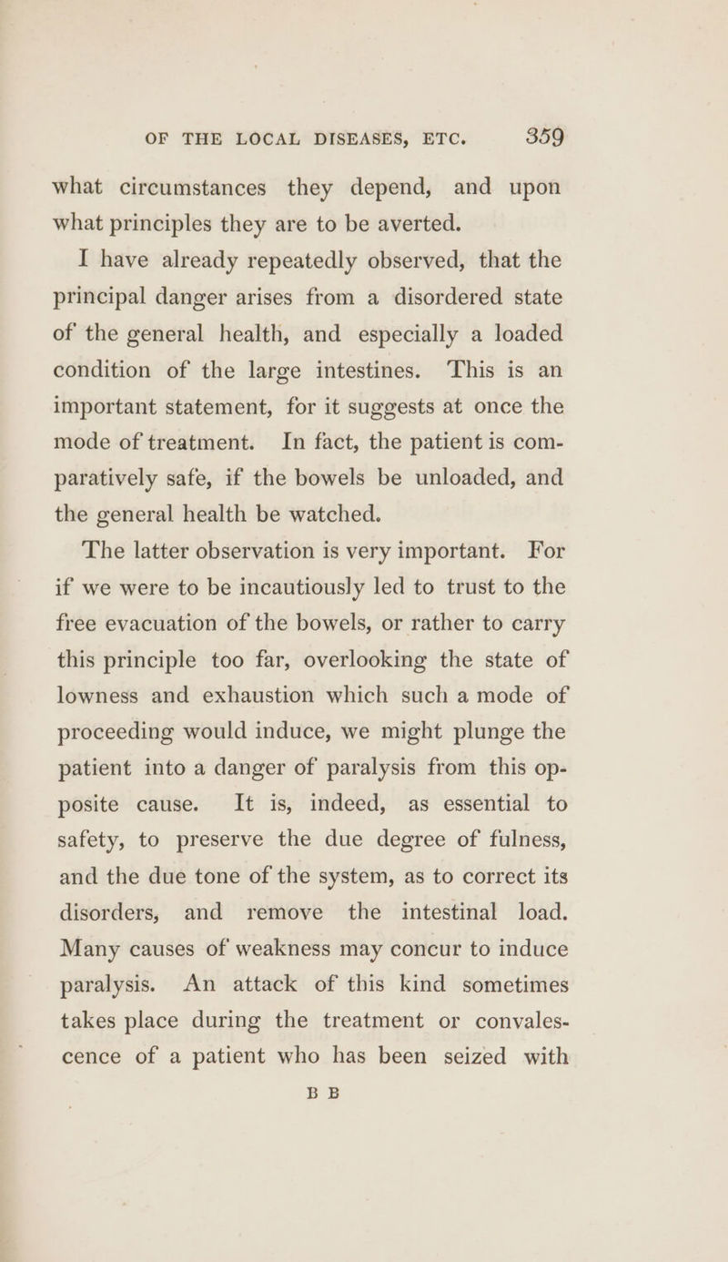 what circumstances they depend, and upon what principles they are to be averted. I have already repeatedly observed, that the principal danger arises from a disordered state of the general health, and especially a loaded condition of the large intestines. This is an important statement, for it suggests at once the mode of treatment. In fact, the patient is com- paratively safe, if the bowels be unloaded, and the general health be watched. The latter observation is very important. For if we were to be incautiously led to trust to the free evacuation of the bowels, or rather to carry this principle too far, overlooking the state of lowness and exhaustion which such a mode of proceeding would induce, we might plunge the patient into a danger of paralysis from this op- posite cause. It is, indeed, as essential to safety, to preserve the due degree of fulness, and the due tone of the system, as to correct its disorders, and remove the _ intestinal load. Many causes of weakness may concur to induce paralysis. An attack of this kind sometimes takes place during the treatment or convales- cence of a patient who has been seized with BB