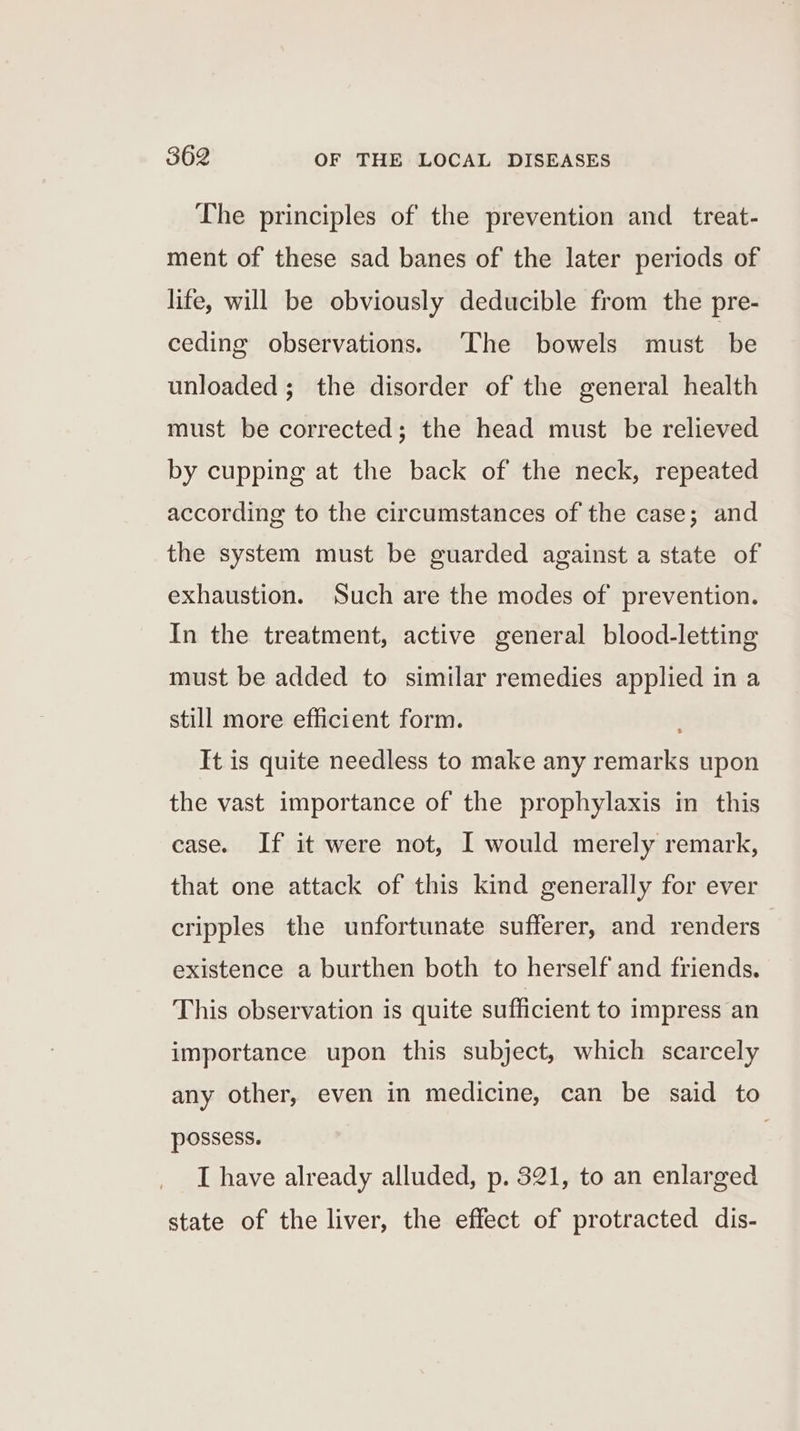 The principles of the prevention and _ treat- ment of these sad banes of the later periods of life, will be obviously deducible from the pre- ceding observations. ‘The bowels must be unloaded; the disorder of the general health must be corrected; the head must be relieved by cupping at the back of the neck, repeated according to the circumstances of the case; and the system must be guarded against a state of exhaustion. Such are the modes of prevention. In the treatment, active general blood-letting must be added to similar remedies applied in a still more efficient form. It is quite needless to make any remarks upon the vast importance of the prophylaxis in this case. If it were not, I would merely remark, that one attack of this kind generally for ever cripples the unfortunate sufferer, and renders existence a burthen both to herself and friends. This observation is quite sufficient to impress an importance upon this subject, which scarcely any other, even in medicine, can be said to possess. ; I have already alluded, p. 321, to an enlarged state of the liver, the effect of protracted dis-