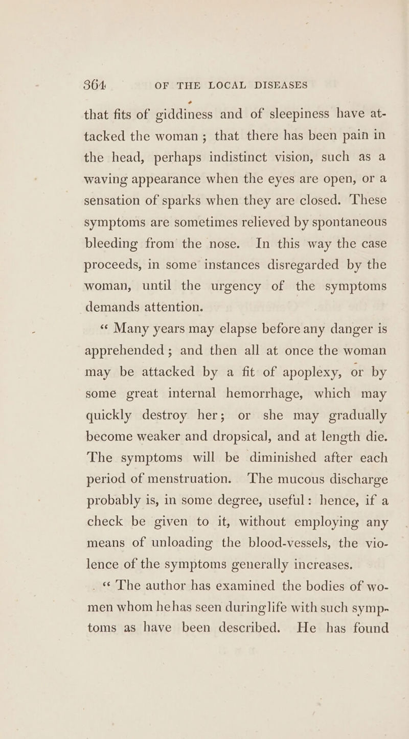 that fits of giddiness and of sleepiness have at- tacked the woman; that there has been pain in the head, perhaps indistinct vision, such as a waving appearance when the eyes are open, or a sensation of sparks when they are closed. These symptoms are sometimes relieved by spontaneous bleeding from the nose. In this way the case proceeds, in some instances disregarded by the woman, until the urgency of the symptoms demands attention. «¢ Many years may elapse before any danger is apprehended ; and then all at once the woman may be attacked by a fit of apoplexy, or by some great internal hemorrhage, which may quickly destroy her; or she may gradually become weaker and dropsical, and at length die. The symptoms will be diminished after each period of menstruation. ‘The mucous discharge probably is, in some degree, useful: hence, if a check be given to it, without employing any means of unloading the blood-vessels, the vio- lence of the symptoms generally increases. . « The author has examined the bodies of wo- men whom hehas seen during life with such symp- toms as have been described. He has found