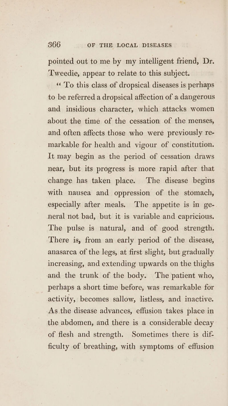 pointed out to me by my intelligent friend, Dr. Tweedie, appear to relate to this subject. ‘“¢ To this class of dropsical diseases is perhaps to be referred a dropsical affection of a dangerous and insidious character, which attacks women about the time of the cessation of the menses, and often affects those who were previously re- markable for health and vigour of constitution. It may begin as the period of cessation draws near, but its progress is more rapid after that change has taken place. The disease begins with nausea and oppression of the stomach, especially after meals. The appetite is in ge- neral not bad, but it is variable and capricious. The pulse is natural, and of good strength. There is, from an early period of the disease, anasarca of the legs, at first slight, but gradually increasing, and extending upwards on the thighs and the trunk of the body. The patient who, perhaps a short time before, was remarkable for activity, becomes sallow, listless, and inactive. As the disease advances, effusion takes place in the abdomen, and there is a considerable decay of flesh and strength. Sometimes there is dif- ficulty of breathing, with symptoms of effusion