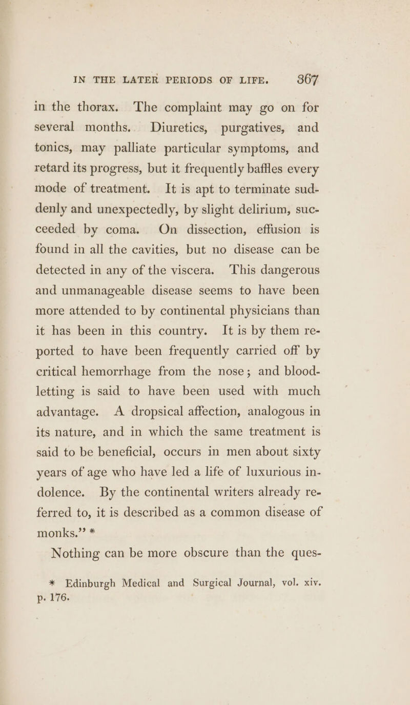 in the thorax. The complaint may go on for several months.. Diuretics, purgatives, and tonics, may palliate particular symptoms, and retard its progress, but it frequently baffles every mode of treatment. It is apt to terminate sud- denly and unexpectedly, by slight delirium, suc- ceeded by coma. On dissection, effusion is found in all the cavities, but no disease can be detected in any of the viscera, ‘This dangerous and unmanageable disease seems to have been more attended to by continental physicians than it has been in this country. It is by them re- ported to have been frequently carried off by critical hemorrhage from the nose; and blood- letting is said to have been used with much advantage. &lt;A dropsical affection, analogous in its nature, and in which the same treatment is said to be beneficial, occurs in men about sixty years of age who have led a life of luxurious in- dolence. By the continental writers already re- ferred to, it is described as a common disease of monks.”’ * Nothing can be more obscure than the ques- * Edinburgh Medical and Surgical Journal, vol. xiv. p- 176. |