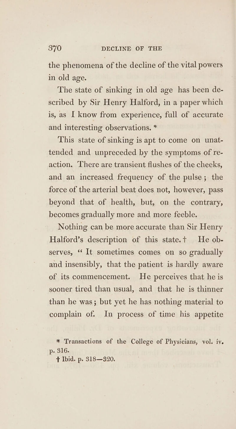 the phenomena of the decline of the vital powers in old age. The state of sinking in old age has been de- scribed by Sir Henry Halford, in a paper which is, as I know from experience, full of accurate and interesting observations. * This state of sinking is apt to come on unat- tended and unpreceded by the symptoms of re- action. ‘There are transient flushes of the cheeks, and an increased frequency of the pulse; the force of the arterial beat does not, however, pass beyond that of health, but, on the contrary, becomes gradually more and more feeble. Nothing can be more accurate than Sir Henry Halford’s description of this state.t He ob- serves, ‘* It sometimes comes on so gradually and insensibly, that the patient is hardly aware of its commencement. He perceives that he is sooner tired than usual, and that he is thinner than he was; but yet he has nothing material to complain of. In process of time his appetite * Transactions of the College of Physicians, vol. iv. p- 316. + Ibid. p. 318—320.