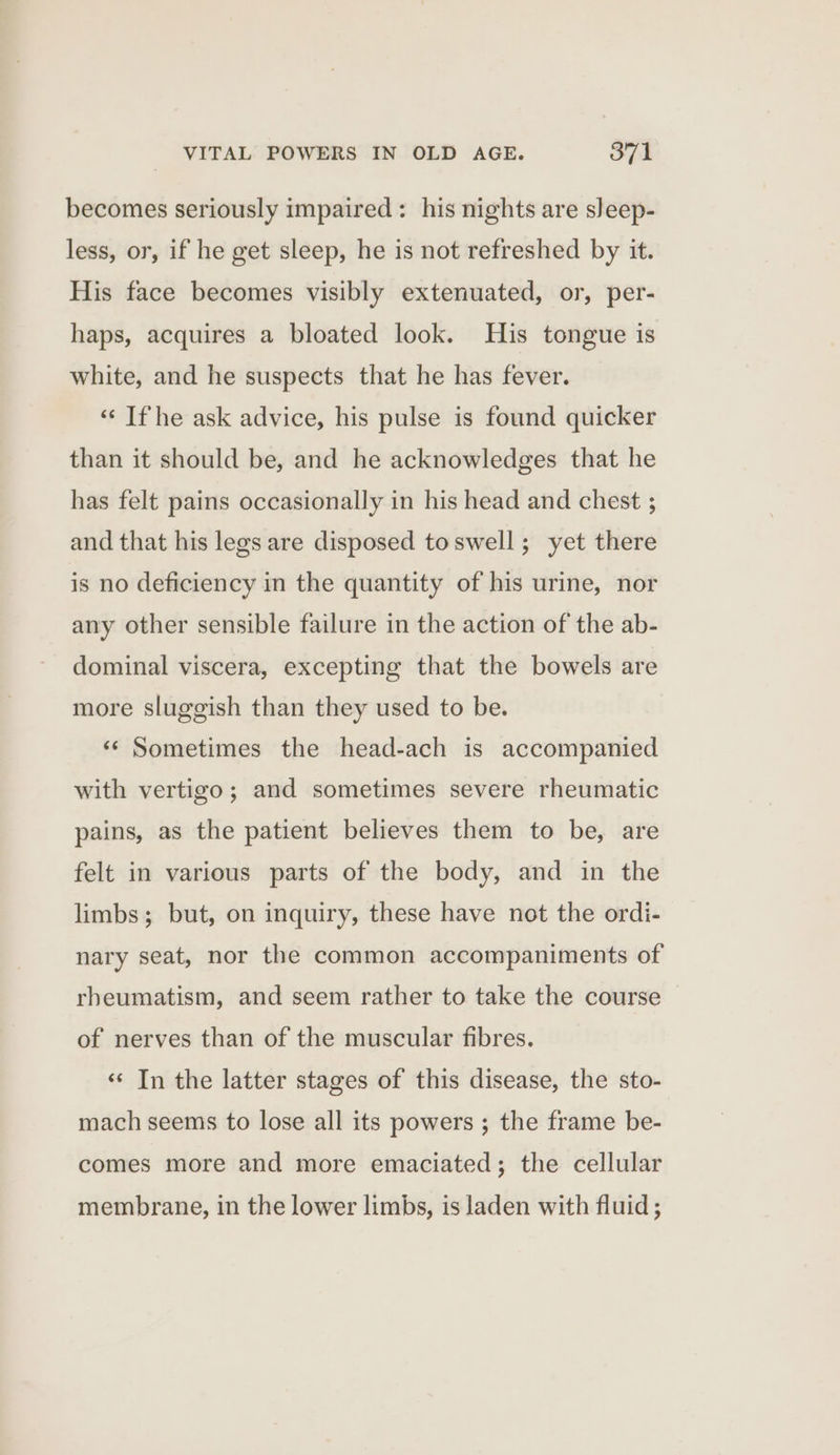 becomes seriously impaired: his nights are sleep- less, or, if he get sleep, he is not refreshed by it. His face becomes visibly extenuated, or, per- haps, acquires a bloated look. His tongue is white, and he suspects that he has fever. ‘«‘ If he ask advice, his pulse is found quicker than it should be, and he acknowledges that he has felt pains occasionally in his head and chest ; and that his legs are disposed toswell; yet there is no deficiency in the quantity of his urine, nor any other sensible failure in the action of the ab- dominal viscera, excepting that the bowels are more sluggish than they used to be. ‘‘ Sometimes the head-ach is accompanied with vertigo; and sometimes severe rheumatic pains, as the patient believes them to be, are felt in various parts of the body, and in the limbs; but, on inquiry, these have not the ordi- nary seat, nor the common accompaniments of rbeumatism, and seem rather to take the course — of nerves than of the muscular fibres. ‘¢ In the latter stages of this disease, the sto- mach seems to lose all its powers ; the frame be- comes more and more emaciated; the cellular membrane, in the lower limbs, is laden with fluid ;