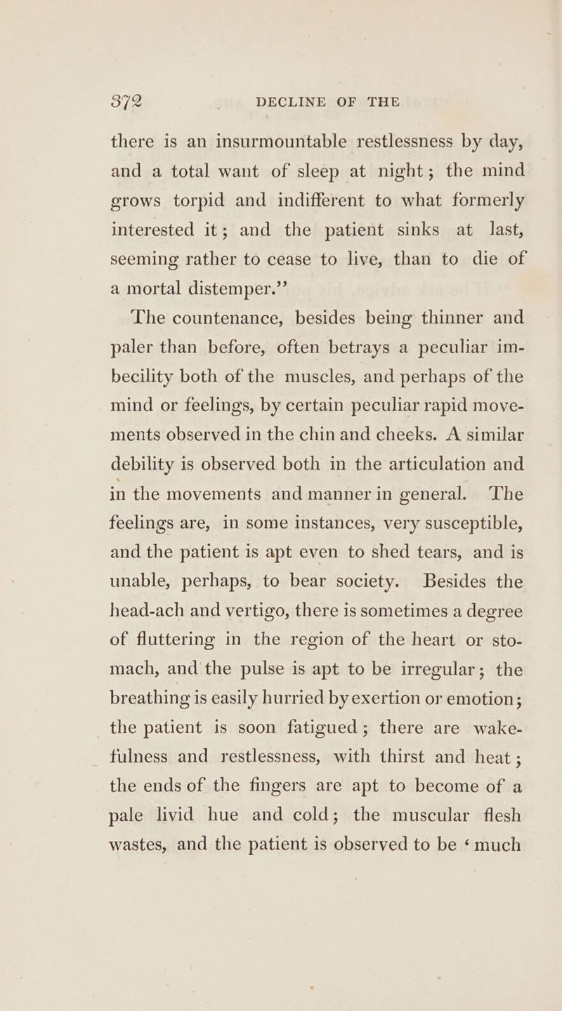 there is an insurmountable restlessness by day, and a total want of sleep at night; the mind grows torpid and indifferent to what formerly interested it; and the patient sinks at last, seeming rather to cease to live, than to die of a mortal distemper.”’ The countenance, besides being thinner and paler than before, often betrays a peculiar im- becility both of the muscles, and perhaps of the mind or feelings, by certain peculiar rapid move- ments observed in the chin and cheeks. A similar debility is observed both in the articulation and in the movements and manner in general. ‘The feelings are, in some instances, very susceptible, and the patient is apt even to shed tears, and is unable, perhaps, to bear society. Besides the head-ach and vertigo, there is sometimes a degree of fluttering in the region of the heart or sto- mach, and the pulse is apt to be irregular; the breathing is easily hurried by exertion or emotion; the patient is soon fatigued; there are wake- fulness and restlessness, with thirst and heat ; the ends of the fingers are apt to become of a pale livid hue and cold; the muscular flesh wastes, and the patient is observed to be ‘ much