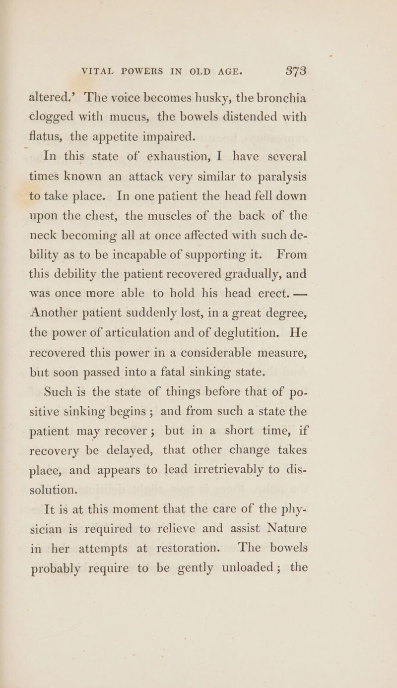 altered.’ The voice becomes husky, the bronchia clogged with mucus, the bowels distended with flatus, the appetite impaired. aiin this state of exhaustion, I have several times known an attack very similar to paralysis to take place. In one patient the head fell down upon the chest, the muscles of the back of the neck becoming all at once affected with such de- bility as to be incapable of supporting it. From this debility the patient recovered gradually, and was once more able to hold his head erect. — Another patient suddenly lost, in a great degree, the power of articulation and of deglutition. He recovered this power in a considerable measure, but soon passed into a fatal sinking state. Such is the state of things before that of po- sitive sinking begins ; and from such a state the patient may recover; but in a short time, if recovery be delayed, that other change takes place, and appears to lead irretrievably to dis- solution. It is at this moment that the care of the phy- sician is required to relieve and assist Nature in her attempts at restoration. The bowels probably require to be gently unloaded; the