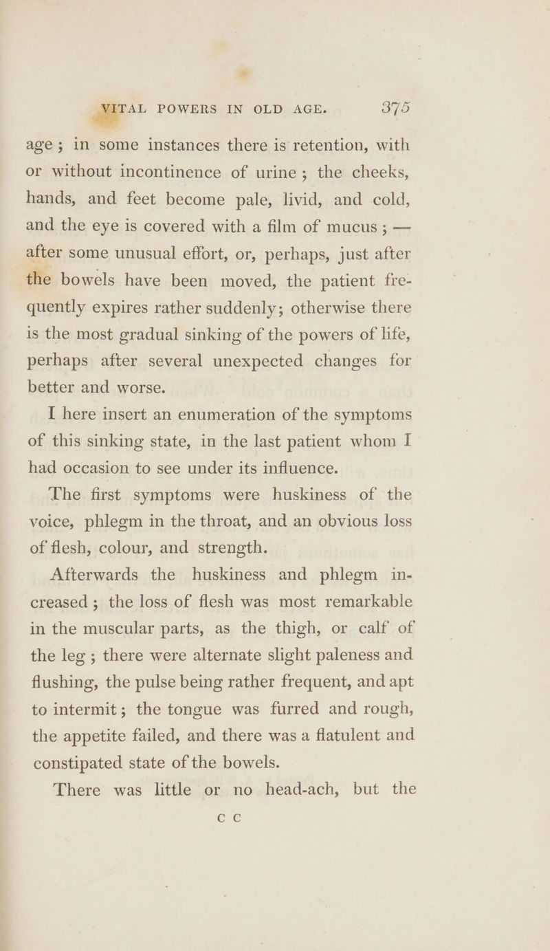 age; in some instances there is retention, with or without incontinence of urine; the cheeks, hands, and feet become pale, livid, and cold, and the eye is covered with a film of mucus ; — after some unusual effort, or, perhaps, just after the bowels have been moved, the patient fre- quently expires rather suddenly; otherwise there is the most gradual sinking of the powers of life, perhaps after several unexpected changes for better and worse. [ here insert an enumeration of the symptoms of this sinking state, in the last patient whom I had occasion to see under its influence. The first symptoms were huskiness of the voice, phlegm in the throat, and an obvious loss of flesh, colour, and strength. Afterwards the huskiness and phlegm in- creased ; the loss of flesh was most remarkable in the muscular parts, as the thigh, or calf of the leg ; there were alternate slight paleness and flushing, the pulse being rather frequent, and apt to intermit; the tongue was furred and rough, the appetite failed, and there was a flatulent and constipated state of the bowels. There was little or no head-ach, but the CC