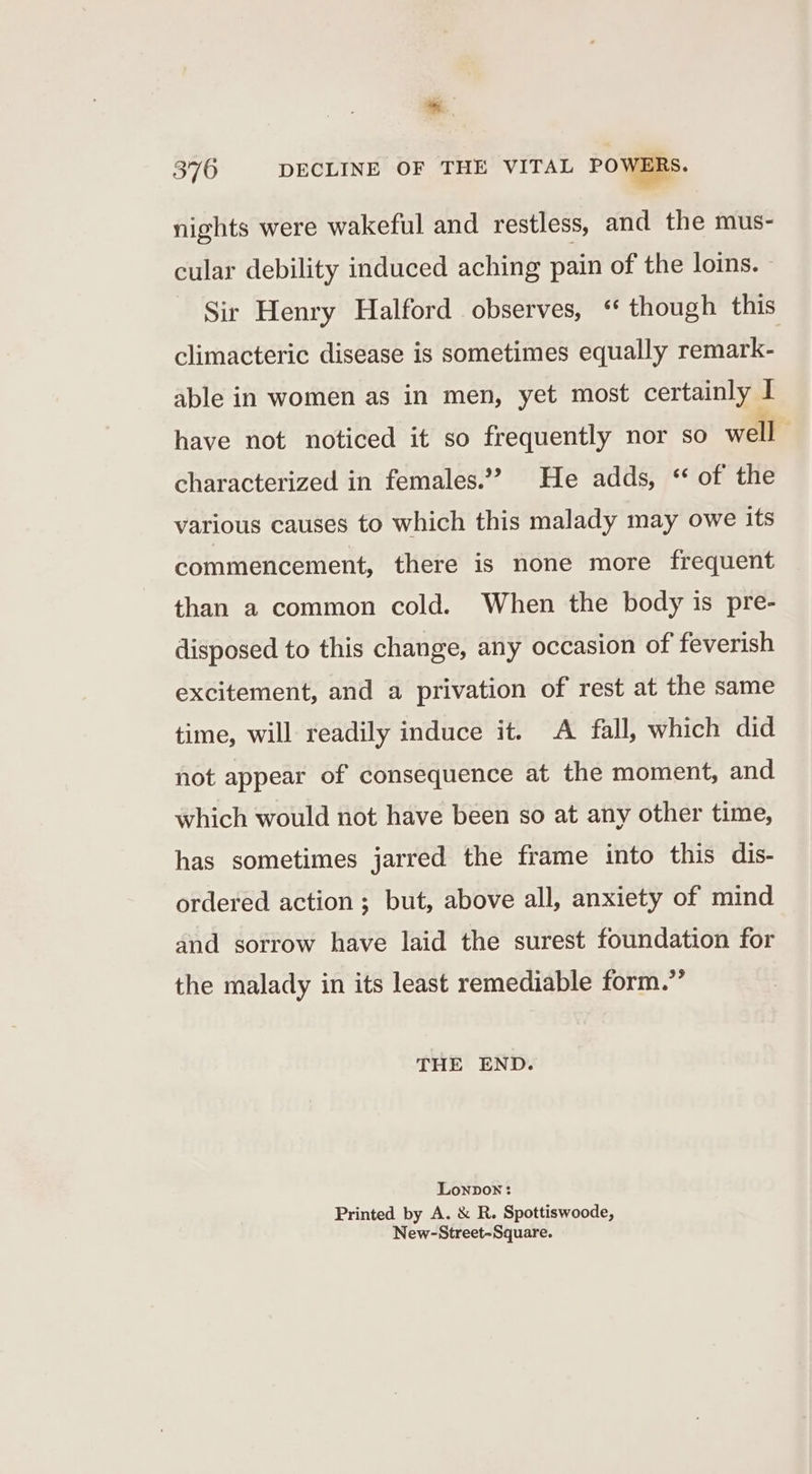 * 376 DECLINE OF THE VITAL POWERS. nights were wakeful and restless, and the mus- cular debility induced aching pain of the loins. - - Sir Henry Halford observes, “ though this climacteric disease is sometimes equally remark- able in women as in men, yet most certainly 1 I have not noticed it so frequently nor so well characterized in females.?? He adds, “ of the various causes to which this malady may owe its commencement, there is none more frequent than a common cold. When the body is pre- disposed to this change, any occasion of feverish excitement, and a privation of rest at the same time, will readily induce it. A fall, which did not appear of consequence at the moment, and which would not have been so at any other time, has sometimes jarred the frame into this dis- ordered action ; but, above all, anxiety of mind and sorrow have laid the surest foundation for the malady in its least remediable form.” THE END. Lonpox: Printed by A. &amp; R. Spottiswoode, New-Street~Square.