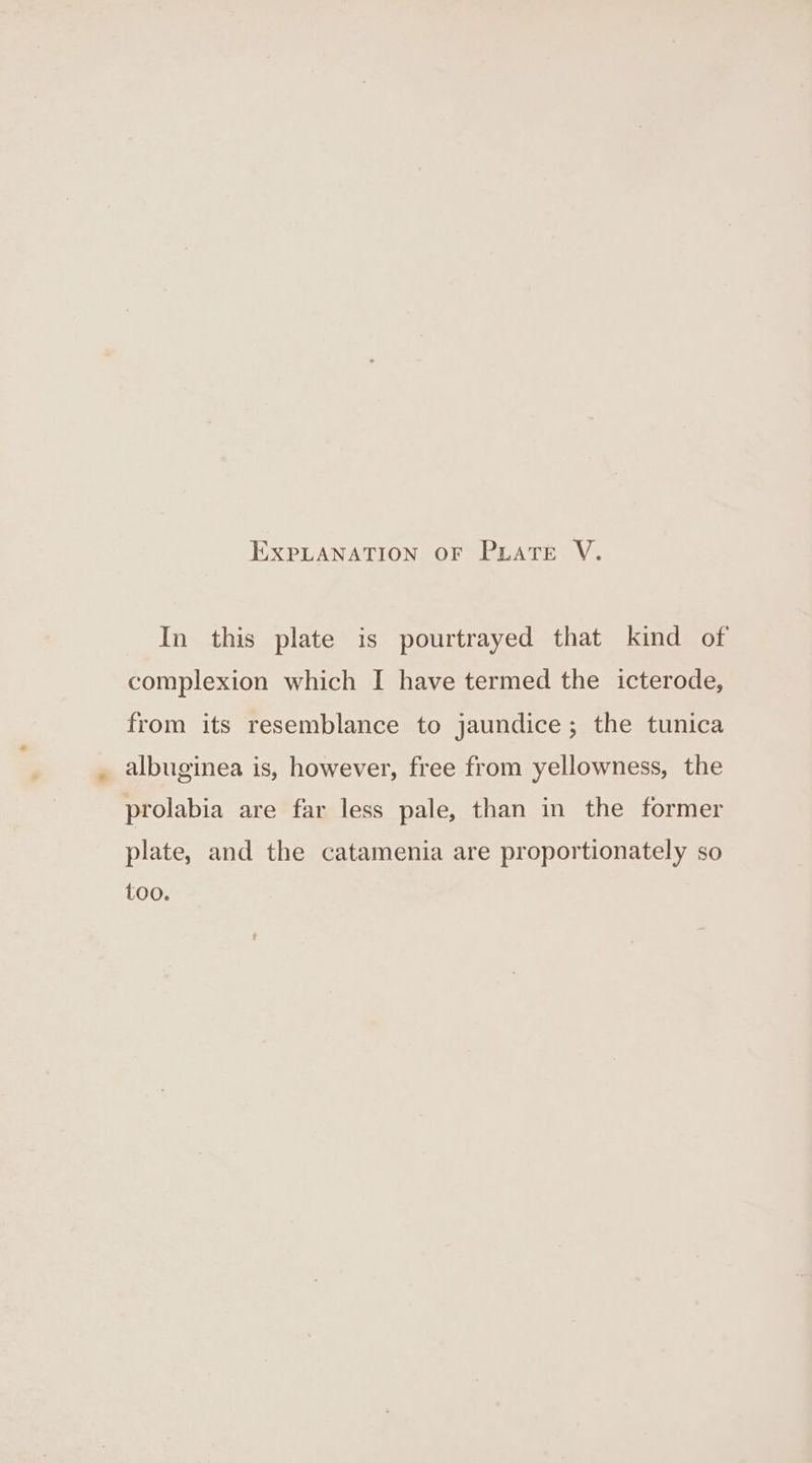 In this plate is pourtrayed that kind of complexion which I have termed the icterode, from its resemblance to jaundice; the tunica , albuginea is, however, free from yellowness, the prolabia are far less pale, than in the former plate, and the catamenia are proportionately so too.