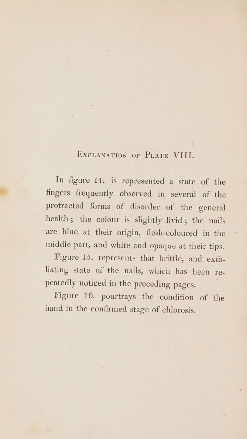 In figure 14, is represented a state of the fingers frequently observed in several of the protracted forms of disorder of the general health ; the colour is slightly livid; the nails are blue at their origin, flesh-coloured in the middle part, and white and opaque at their tips. Iigure 15. represents that brittle, and exfo- liating state of the nails, which has been re. peatedly noticed in the preceding pages. Figure 16. pourtrays the condition of the hand in the confirmed stage of chlorosis.