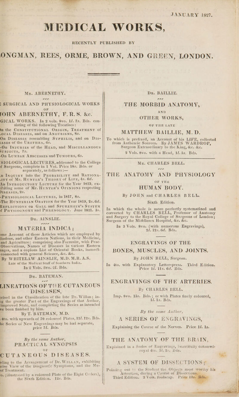 JANUARY 187. MEDICAL WORKS, RECENTLY PUBLISHED BY ONGMAN, REES, ORME, BROWN, AND GREEN, LONDON. Mr. ABERNETHY. Dr. BAILLIE. , SURGICAL AND PHYSIOLOGICAL WORKS THE MORBID ANATOMY, AND OF JOHN ABERNETHY, F.R.S OTHER WORKS, GICAL WORKS. In 2 vols. 8vo. 1/. 7s. Bds. con- sisting of the following Treatises : OF THE LATE In the CONSTITUTIONAL ORIGIN, TREATMENT of socAL DiIsEAses, and on ANEURISMS, 8s. MATTHEW BAILLIE, M.D. On Diseases resembling SypuHixis, and on Dis- || To which is prefixed, an Account of his LIFE, collected EASES of the URETHRA, 6s. from Authentic Sources. By JAMES WARDROP, -On INsuRtIEs of the Heap, and MisceLLANEOUS Surgeon Extraordinary to the King, &amp;c. &amp;c. SUBJECTS, 7S. 2 Vols. 8vo. with a Head, 12.5s. Bds. -On LumparR ABSCESSES and TUMOURS, 6s. SIOLOGICAL LECTURES, addressed to the College 3 BE f Surgeons, complete in 1 Vol. Price 18s. Bds. or ee RE a cla separately, as follows :— n n INQUIRY into the Prospaspiuity and Rarrona- || THE ANATOMY AND PHYSIOLOGY Airy of Mr. Hunrer’s Tueory of Lire, 4s. 6d. An Inrropucrory Lecture for the Year 1815, ex- ibiting some of Mr. HuNTER’s OPINIONS respecting HUMAN BODY. JISEASES, 25. -PuystozocicaL Lectures, in 1817, 8s. By JOHN and CHARLES BELI. ‘The HUNTERIAN ORATION for the Year 1819, 25. 6d. Sait Baton. REFLECTIONS on GALL and SPURZHEIM’S SYSTEM f PuoystogNomy and PHRENOLOGY. June 1821. 3s. Sa aa OF THE In which the whole is more perfectly systematized and corrected by CHARLES BELL, Professor of Anatomy and Surgery to the Royal College of Surgeons of London; ie Sia ee Surgeon of the Middlesex Hospital, &amp;c. &amp;c. MATERIA INDICA; In 3 Vols. See ema manera Engravings), yme Account of those Articles which are employed by findoos, and other Eastern Nations, in their Medicine, and Agriculture: comprising also For mulz, with Prac- ENGRAVINGS OF THE Observations, Names of Diseases in various Eastern mages, and a copious List of Orientai Books, innmedi- BONES. MUSCLES. AND JOINTS connected with general Science, &amp;c. &amp;c. By WHITELAW AINSLIE, M.D. M.R.A.S. By JOHN BELL, Surgeon. Late of the Medical Staff of Southern India. | : ~ | In 4to. with Explanatory Letter-press. Third Edition. BEARS ES Bae Price 11. 11s. 6d. Bds. Dr. BATEMAN. | ss po | ENGRAVINGS OF THE ARTERIES LINBATIONS OF THE CUTANEOUS || ; DISEASES, By CHARLES BELL. | srised in the Classification of the late Dr. Willan; in- Imp. 8vo. 15s. Bds.; or with Plates finely coloured, &lt; ig the greater Part of the Engravings of that Author, 1/.1s. Bds. improved State, and completing the Series as intended ve been finished by him. By T. BATEMAN, M.D. By the same Author, 4to. with upwards of 70 coloured Plates, 122. 12s. Bds. A SERIES OF ENGRAVINGS he Series of New Engravings may be bad separate, price 72. Bds. Explaining the Course of the Nerves. Price 1d. 1s. A ag ida Soc eet S THE ANATOMY OF THE BRAIN, PRACTICAL SYNOPSIS Explained 1n a Series of Engravings, beautifully cotoureds royal 4to. 24.25. ids. j q OF CUTANEOUS DISEASES. fn. to the Arrangement of Dr. WILLAN, exhibiting Bcc View of the Diagnostic Symptoms, and the Me- of Treatment. 0. (illustrated by a coloured Plate of the Eight Orders), the Sixth Edition. 12s. Bds. A SYSTEM OF DISSECTIONS 4] | Pointing out to the Student the Objects most worthy his i ‘Attentio: i, during a Course of Dissection | Third Edition. 2 Vols. foolscap. Price Hi :