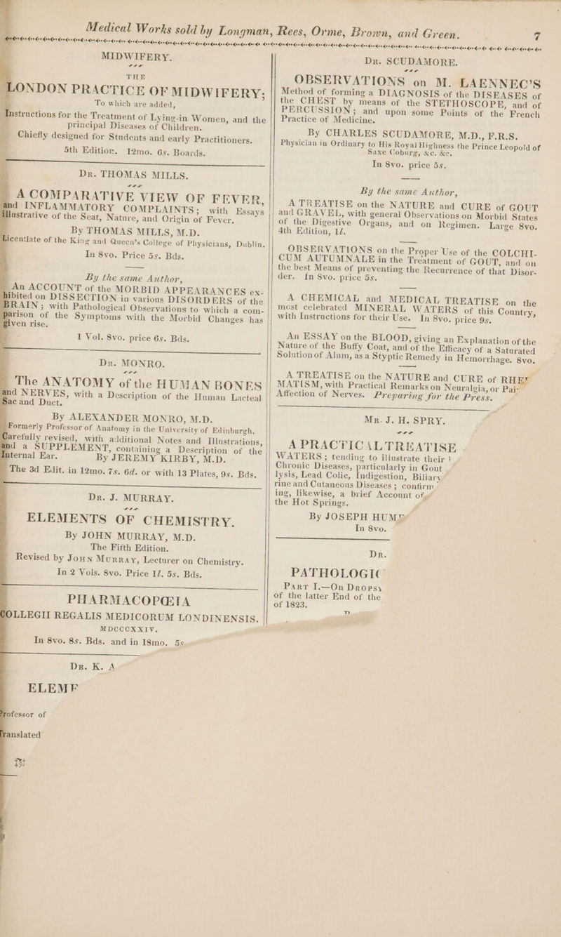 MIDWIFERY. “tr THE ONDON PRACTICE OF MIDW IFERY; To which are added, structions for the Treatment of Lying-in Women, and the principal Diseases of Children. Chiefly designed for Students and early Practitioners. 5th Editior. 12mo. 6s. Boards. and INFLAMMATORY COMPLAINTS; with Essays Uastrative of the Seat, Nature, and Origin of Fever. By THOMAS MILLS, M.D. Licentiate of the King and Queen’s College of Physicians, Dublin, In 8vo. Price 5s. Bds. By the same Author, - An ACCOUNT of the MORBID APPEARANCES ex: hibited on DISSECTION in various DISORDERS of the BRAIN; with Pathological Observations to which a com- arison of the Symptoms with the Morbid Changes has given rise. 1 Vol. 8vo. price 6s. Bds. a Dr. MONRO. rr The ANATOMY of the HUAN BONES and NERVES, with a Description of the Human Lacteal Sacand Duct. By ALEXANDER MONRO, M.D. Formerly Professor of Anatomy in the University of Edinburgh, Carefully revised, with additional Notes and Illustrations, and a SUPPLEMENT, containing a Description of the internal Ear. By JEREMY KIRBY, M.D. The 3d Edit. in 12mo. 7s. 6d. or with 13 Plates, 9s. Bds. Dr. J. MURRAY. aaa ELEMENTS OF CHEMISTRY. By JOHN MURRAY, M.D. The Fifth Edition. Revised by Joun Murray, Lecturer on Chemistry. In 2 Vols. 8vo. Price 17. 5s. Bas. PHARMACOPGIA OLLEGII REGALIS MEDICORUM LONDINENSIS. MDCCCXXIV. In 8vo. 8s. Bds. and in 18mo. 5s Dm Ki. A ELEMF Tofessor of ranslated Tt 7 Medeor hon derderdaedardondandesdendae Medan der doedendendandeedinds horde dander dander das Dr. SCUDAMORE. OBSERVATIONS on M. LAENNEC’S Method of forming a DIAGNOSIS of the DISEASES of the CHEST by means of the STETHOSCOPE, and of PERCUSSION; and upon some Points of the French Practice of Medicine. By CHARLES SCUDAMORE, M.D., F.R.S. Physician in Ordinary to His Royal Highness the Prince Leopold of Saxe Coburg, &amp;c. &amp;e. In 8vo. price 5s. By the same Author, A TREATISE on the NATURE and CURE of GOUT and GRAVEL, with general Observations on Morbid States | of the Digestive Organs, and on Regimen. Large 8vo. | 4th Edition, 12. OBSERVATIONS on the Proper Use of the COLCHI. CUM AUTUMNALE in the Treatment of GOUT, and on the best Means of preventing the Recurrence of that Disor- der. {n Svo. price 5s. A CHEMICAL and MEDICAL TREATISE on the most celebrated MINERAL WATERS of this Country, with Instructions for their Use. In 8vo. price 95, An ESSAY on the BLOOD, giving an Explanation of the Nature of the Buffy Coat, and of the Efficacy of a Saturated Solution of Alum, asa Styptic Remedy in Hemorrhage. 8vo. RHE Pah A TREATISE on the NATURE and CURE of MATISM, with Practical Remarks on Neuralgia, or Affection of Nerves. Preparing for the Press. Ce a eh) Mr. J. H. SPRY. a a a A PRACTICALTREATISE WATERS ; tending to illustrate their 1 Chronic Diseases, particularly in Gout lysis, Lead Colic, Indigestion, Biliary rine and Cutaneous Diseases 3 confirm ing, likewise, a brief Account of. the Hot Springs. By JOSEPH HUM® In 8vo. Dr. PATHOLOGIC Part I.—On Dropsy of the latter End of the of 1823. D