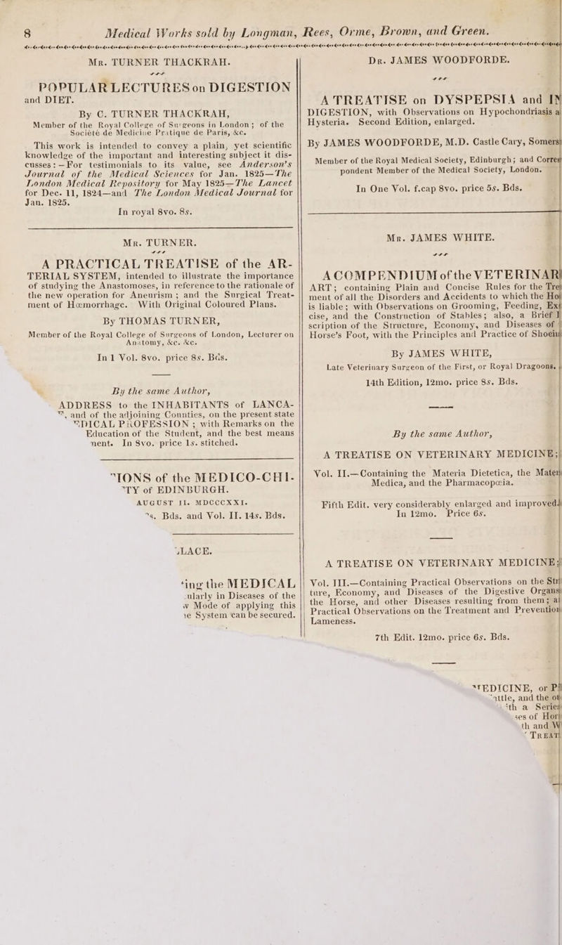 Mr. TURNER THACKRAH. SA ale POPULAR LECTURES on DIGESTION and DIET. By C. TURNER THACKRAH, Member of the Royal College of Surgeons in London; of the Société de Medicine Pritique de Paris, &amp;c. This work is intended to convey a plain, yet scientific knowledge of the important and interesting subject it dis- cusses: —For testimonials to its value, see Anderson’s Journal of the Medical Sciences for Jan. 1825—The London Medical Repository for May 1825—The Lancet for Dec. 11, 1824—and The London Medical Journal for Jan. 1825. In royal 8vo. 8s. Mr. TURNER. ws A PRACTICAL TREATISE of the AR- TERIAL SYSTEM, intended to illustrate the importance of studying the Anastomoses, in reference to the rationale of the new operation for Aneurism ; and the Surgical Treat- ment of Hemorrhage. With Original Coloured Plans. By THOMAS TURNER, Member of the Royal College of Surgeons of London, Lecturer on Anatomy, &amp;c. ec. In 1 Vol. 8vo. price 8s. Bas. By the same Author, ADDRESS to the INHABITANTS of LANCA- ™ and of the adjoining Counties, on the present state SPICAL PROFESSION ; with Remarks on the Education of the Student, and the best means nent. In 8vo. price 1s. stitched. “IONS of the MEDICO-CHI- TY of EDINBURGH. AUGUST II. MDCCCXXI. 5. Bds. and Vol. II. 14s. Bds. UuLACE. ‘ing the MEDICAL ularly in Diseases of the w Mode of applying this 1e System can be secured. Dr. JAMES WOODFORDE. ar A TREATISE on DYSPEPSIA and I DIGESTION, with Observations on Hypochondriasis Hysteriae Second Edition, enlarged. By JAMES WOODFORDE, M.D. Castle Cary, Somer Member of the Royal Medical Society, Edinburgh; and Corre pondent Member of the Medical Society, London. In One Vol. f.cap 8vo. price 5s. Bds. ACOMPENDIUM of the VETERINA ART; containing Plain and Concise Rules for the Tr ment of all the Disorders and Accidents to which the H is liable; with Observations on Grooming, Feeding, Ext cise, and the Construction of Stables; also, a Brief scription of the Structure, Economy, and Diseases of » Horse’s Foot, with the Principles and Practice of Shoei By JAMES WHITE, Late Veterinary Surgeon of the First, or Royal Dragoons. 14th Edition, 12mo. price 8s. Bds. By the same Author, A TREATISE ON VETERINARY MEDICINE; Vol. I1.—Containing the Materia Dietetica, the Mat Medica, and the Pharmacopceia. Fifth Edit. very considerably enlarged and improved In 12mo. Price 6s. A TREATISE ON VETERINARY MEDICINE} Vol. I1I.—Containing Practical Observations on the St ture, Economy, and Diseases of the Digestive Organs the Horse, and other Diseases resulting from them; a Practical Observations on the Treatment and Preventio Lameness. 7th Edit. 12mo. price 6s. Bds. *TEDICINE, or P: “attle, and the o ‘th a Series ses of Hort