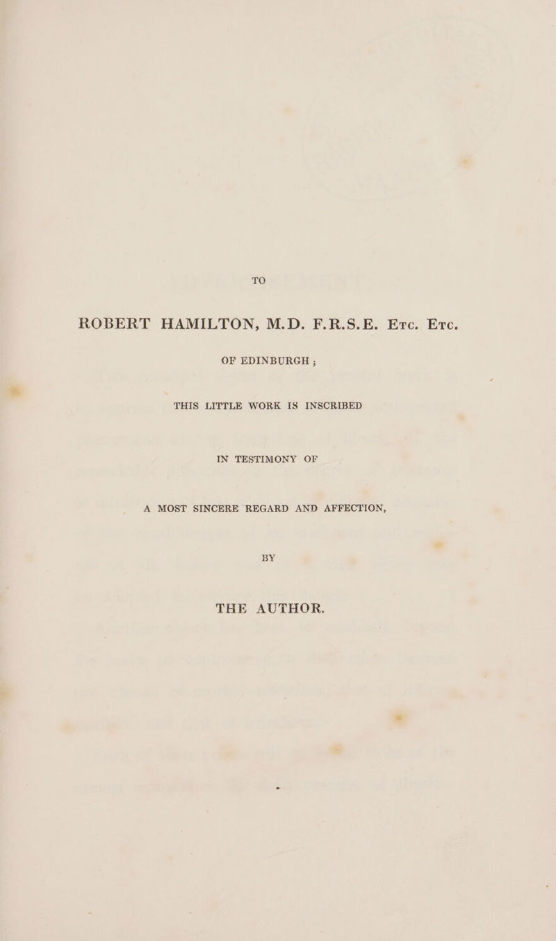 TO ROBERT HAMILTON, M.D. F.R.S.E. Erc. Erc. OF EDINBURGH ; THIS LITTLE WORK IS INSCRIBED IN TESTIMONY OF A MOST SINCERE REGARD AND AFFECTION, BY THE AUTHOR.