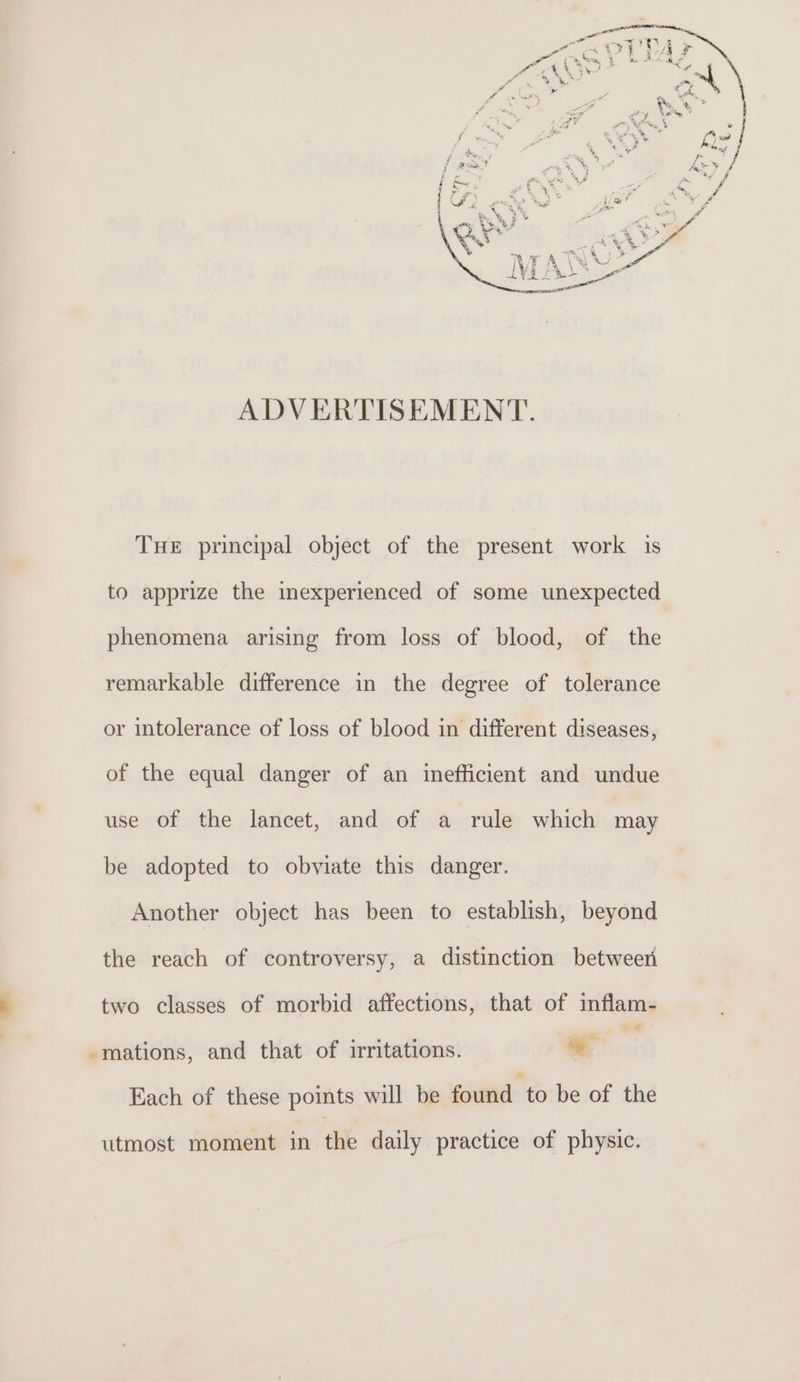 ADVERTISEMENT. THE principal object of the present work is to apprize the inexperienced of some unexpected phenomena arising from loss of blood, of the remarkable difference in the degree of tolerance or intolerance of loss of blood in different diseases, of the equal danger of an inefficient and undue use of the lancet, and of a rule which may be adopted to obviate this danger. Another object has been to establish, beyond the reach of controversy, a distinction between two classes of morbid affections, that of inflam- -mations, and that of irritations. ag Each of these points will be found to be of the utmost moment in the daily practice of physic.