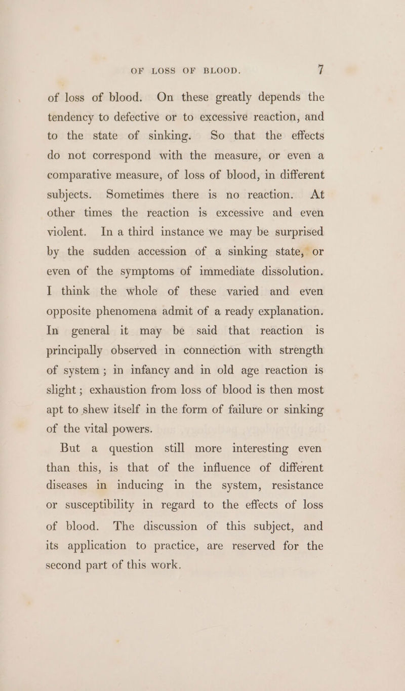 of loss of blood. On these greatly depends the tendency to defective or to excessive reaction, and to the state of sinking. So that the effects do not correspond with the measure, or even a comparative measure, of loss of blood, in different subjects. Sometimes there is no reaction. At other times the reaction is excessive and even violent. Ina third instance we may be surprised by the sudden accession of a sinking state, or even of the symptoms of immediate dissolution. I think the whole of these varied and even opposite phenomena admit of a ready explanation. In general it may be said that reaction is principally observed in connection with strength of system ; in infancy and in old age reaction is slight ; exhaustion from loss of blood is then most apt to shew itself in the form of failure or sinking of the vital powers. But a question still more interesting even than this, is that of the influence of different diseases in inducing in the system, resistance or susceptibility in regard to the effects of loss of blood. The discussion of this subject, and its application to practice, are reserved for the second part of this work.