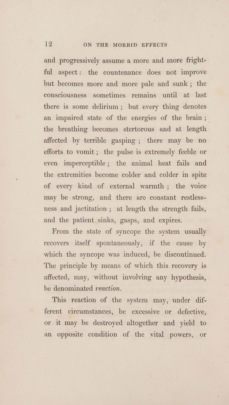 and progressively assume a more and more fright- ful aspect: the countenance does not improve but becomes more and more pale and sunk ; the consciousness sometimes remains until at last there is some delirium; but every thing denotes an impaired state of the energies of the brain ; the breathing becomes stertorous and at length affected by terrible gasping; there may be no efforts to vomit ; the pulse is extremely feeble or even imperceptible; the animal heat fails and the extremities become colder and colder in spite of every kind of external warmth ; the voice may be strong, and there are constant restless- ness and jactitation ; at length the strength fails, and the patient sinks, gasps, and expires. From the state of syncope the system usually recovers itself spontaneously, if the cause by which the syncope was induced, be discontinued. The principle by means of which this recovery is affected, may, without involving any hypothesis, be denominated reaction. This reaction of the system may, under dif- ferent circumstances, be excessive or defective, or it may be destroyed altogether and yield to an opposite condition of the vital powers, or