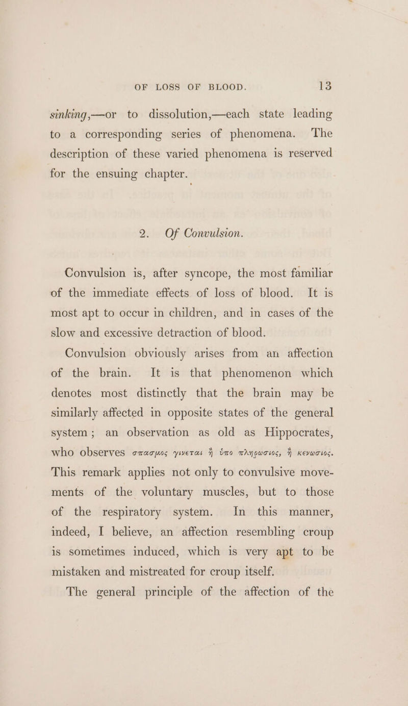 sinking,—or to dissolution,—each state leading to a corresponding series of phenomena. The description of these varied phenomena is reserved for the ensuing chapter. 2. Of Convulsion. Convulsion is, after syncope, the most familiar of the immediate effects of loss of blood. It is most apt to occur in children, and in cases of the slow and excessive detraction of blood. Convulsion obviously arises from an affection of the brain. It is that phenomenon which denotes most distinctly that the brain may be similarly affected in opposite states of the general system; an observation as old as Hippocrates, who observes cracpos yiweras 7 tno wAygwotos, | Kevwotos. This remark applies not only to convulsive move- ments of the voluntary muscles, but to those of the respiratory system. In this manner, indeed, I believe, an affection resembling croup is sometimes induced, which is very apt to be mistaken and mistreated for croup itself. The general principle of the affection of the