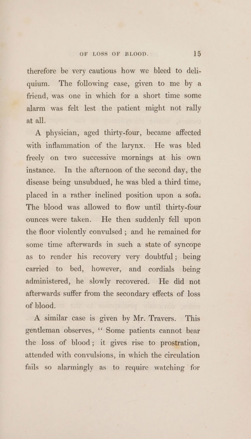 therefore be very cautious how we bleed to deli- quium. The following case, given to me by a friend, was one in which for a short time some alarm was felt lest the patient might not rally at all. A physician, aged thirty-four, became affected with inflammation of the larynx. He was bled freely on two successive mornings at his own instance. In the afternoon of the second day, the disease being unsubdued, he was bled a third time, placed in a rather inclined position upon a sofa. The blood was allowed to flow until thirty-four ounces were taken. He then suddenly fell upon the floor violently convulsed ; and he remained for some time afterwards in such a state of syncope as to render his recovery very doubtful; being carried to bed, however, and cordials being administered, he slowly recovered. He did not afterwards suffer from the secondary effects of loss of blood. A similar case is given by Mr. Travers. This gentleman observes, ‘‘ Some patients cannot bear the loss of blood; it gives rise to prostration, attended with convulsions, in which the circulation fails so alarmingly as to require watching | for