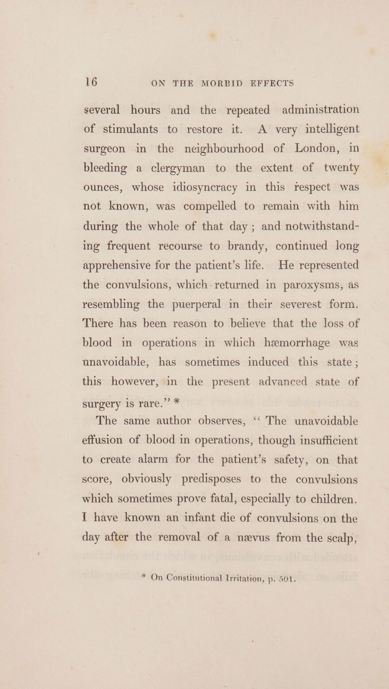 several hours and the repeated administration of stimulants to restore it. A very intelligent surgeon in the neighbourhood of London, in bleeding a clergyman to the extent of twenty ounces, whose idiosyncracy in this respect was not known, was compelled to remain with him during the whole of that day ; and notwithstand- ing frequent recourse to brandy, continued long apprehensive for the patient’s life. He represented the convulsions, which-returned in paroxysms, as resembling the puerperal in their severest form. There has been reason to believe that the loss of blood in operations in which hemorrhage was unavoidable, has sometimes induced this state ; this however, in the present advanced state of surgery is rare.”’ * The same author observes, ‘‘ The unavoidable effusion of blood in operations, though insufficient to create alarm for the patient’s safety, on that score, obviously predisposes to the convulsions which sometimes prove fatal, especially to children. I have known an infant die of convulsions on the day after the removal of a nevus from the scalp, * On Constitutional Irritation, p. 501.